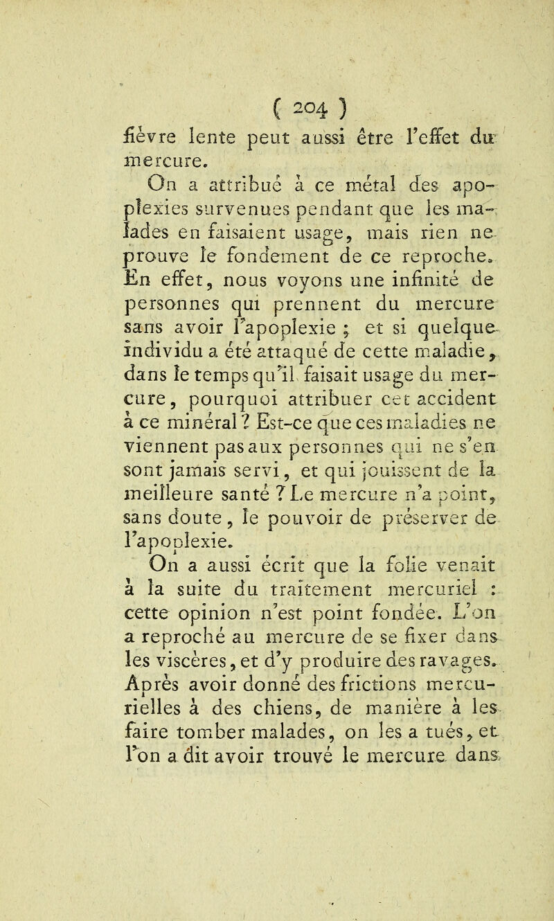 fièvre lente peut aussi être l'eiFet du^ mercure. On a attribué à ce métal des apo- plexies survenues pendant que les ma- lades en faisaient usage, mais rien ne- prouve le fondement de ce reproche^ En effet, nous voyons une infinité de personnes qui prennent du mercure sans avoir Tapoplexie ; et si quelque- individu a été attaqué de cette maladie, dans le temps qull faisait usage du mer- cure, pourquoi attribuer cet accident à ce minéral ? Est-ce que cesm?Jadies ne viennent pas aux personnes qui ne s'en sont jamais servi, et qui jouissent de la meilleure santé ?Le mercure n'a point, sans doute, le pouvoir de préserver de Tapoplexie. On a aussi écrit que la folie venait à la suite du traitement mercuriel : cette opinion n'est point fondée. L'on a reproché au mercure de se fixer dans les viscères, et d'y produire des ravages. Après avoir donné des frictions mercu- rielles à des chiens, de m^anière à les faire tomber malades, on les a tués, et Ton a dit avoir trouvé le mercure dans