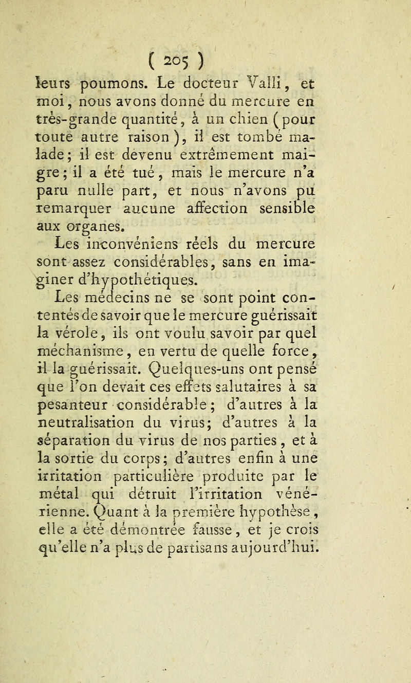 leurs poumons. Le docteur Valli, et moi, nous avons donné du mercure en très-grande quantité, à un chien (pour toute autre raison), il est tombé ma- lade; il est devenu extrêmement mai- gre ; il a été tué, mais le mercure n'a paru nulle part, et nous n'avons pu remarquer aucune affection sensible aux organes. Les inconvénîens réels du mercure sont assez considérables, sans en ima- giner d'hypothétiques. Les médecins ne se sont point con- tentés de savoir que le mercure guérissait la vérole, ils ont voulu savoir par quel méchanisme, en vertu de quelle force, il la guérissait. Quelques-uns ont pensé que Ton devait ces effets salutaires à sa pesanteur considérable ; d'autres à la neutralisation du virus; d'autres à la séparation du virus de nos parties , et à la sortie du corps; d'autres enfin à une irritation particulière produite par le métal qui détruit l'irritation véné- rienne. Quant à la première hypothèse , elle a été démontrée fausse, et je crois qu'elle n'a plus de partisans aujourd'hui.