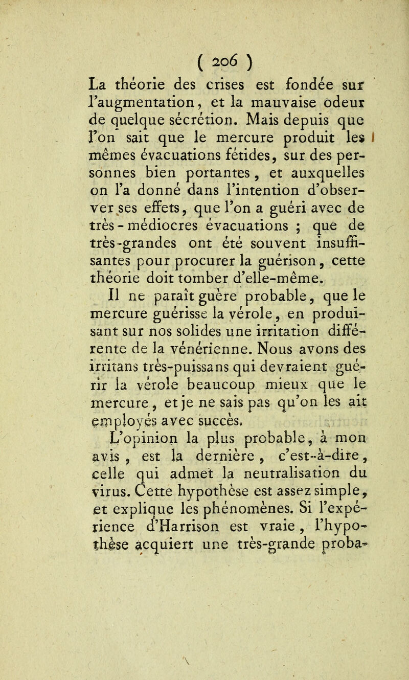 La théorie des crises est fondée sur l'augmentation, et la mauvaise odeur de quelque sécrétion. Mais depuis que fon sait que le mercure produit les I mêmes évacuations fétides, sur des per- sonnes bien portantes, et auxquelles on l'a donné dans l'intention d'obser- ver ses effets, que l'on a guéri avec de très-médiocres évacuations ; que de très-grandes ont été souvent insuffi- santes pour procurer la guérison, cette théorie doit tomber d'elle-même. Il ne paraît guère probable, que le mercure guérisse la vérole, en produi- sant sur nos solides une irritation diffé- rente de la vénérienne. Nous avons des irritans très-puissans qui devraient gué- rir la vérole beaucoup mieux que le mercure, et je ne sais pas qu'on les ait ^inployés avec succès. L'opinion la plus probable, à mon avis, est la dernière, c'est-à-dire, celle qui admet la neutralisation du virus. Cette hypothèse est assez simple, et explique les phénomènes. Si l'expé- rience d'Harrison est vraie, l'hypo- thèse acquiert une très-grande proba-