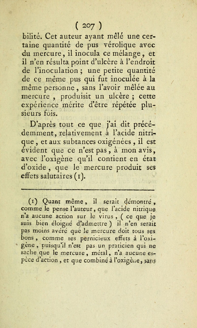 bilité. Cet auteur ayant mêlé une cer- taine quantité de pus vérolique avec du mercure, il inocula ce mélange, et il n'en résulta point d'ulcère à l'endroit de l'inoculation ; une petite quantité de ce même pus qui fut inoculée à la même personne , sans l'avoir mêlée au mercure , produisit un ulcère ; cette expérience mérite d'être répétée plu- sieurs fois. D'après tout ce que j'ai dit précé- demment, relativement à l'acide nitri- que , et aux subtances oxigénées , il est évident que ce n'est pas, à mon avis, avec l'oxigène qu'il contient en état d'oxide , que le mercure produit ses effets salutaires (i). (i) Quant même, il serait démontre', comme le pense l'auteur, que l'acide nitrique n'a aucune action sur le virus , ( ce que je suis bien éloigné d'admettre) il n'en serait pas moins avéré que le mercure doit tous ses bons , comme ses pernicieux effets à l'oxi- gène , puisqu'il n'est pas un praticien qui ne sache que le mercure, métal, n'a aucune es- pèce d'action j et que combiné à i'oxigèue, sans