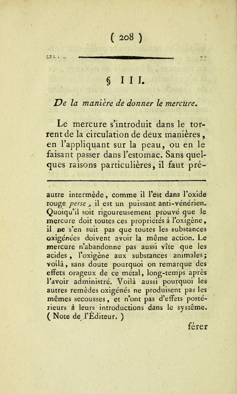 r.T - § 111. De la manière de donner le mercure. Le mercure s'introduit dans le tor- rent de la circulation de deux manières, en l'appliquant sur la peau, ou en le faisant passer dans l'estomac. Sans quel- ques raisons particulières, il faut pré- autre intermède, comme il l'est dans Toxide rouge perse ^ il est un puissant anti-vénérien. Quoiqu'il soit rigoureusement prouvé que le mercure doit toutes ces propriétés à l'oxigène, il ne s'en suit pas que toutes les substances oxigénées doivent avoir la même action. Le mercure n'abandonne pas aussi vite que les acides, l'oxigene aux substances animales; voilà, sans doute pourquoi on remarque des effets orageux de ce métal, long-temps après l'avoir administré. Voilà aussi pourquoi les autres remèdes oxigénés ne produisent pas les mêmes secousses, et n'ont pas d'effets posté- rieurs à leurs introductions dans le système. ( Note de l'Éditeur. ) férer