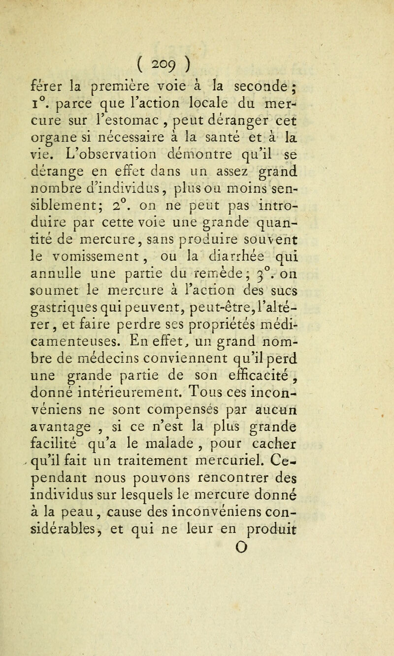 férer la première voie à la seconde ; 1°. parce que l'action locale du mer- cure sur l'estomac , peut déranger cet organe si nécessaire à la santé et à la vie. L'observation démontre qu'il se dérange en effet dans un assez grand nombre d'individus, plus ou moins sen- siblement; 2^. on ne peut pas intro- duire par cette voie une grande quan- tité de m.ercure, sans produire souvent le vomissement, ou la diarrhée qui annulle une partie du remède; 3°. on soumet le mercure à l'action des sucs gastriques qui peuvent, peut-être, l'alté- rer, et faire perdre ses propriétés médi- camenteuses. En effets un grand nom- bre de médecins conviennent qu'il perd une grande partie de son eflficacité, donné intérieurement. Tous ces incon- véniens ne sont compensés par aucun avantage , si ce n'est la plus grande facilité qu'a le malade , pour cacher .qu'il fait un traitement mercuriel. Ce* pendant nous pouvons rencontrer des individus sur lesquels le mercure donné à la peau, cause des inconvéniens con- sidérables, et qui ne leur en produit O