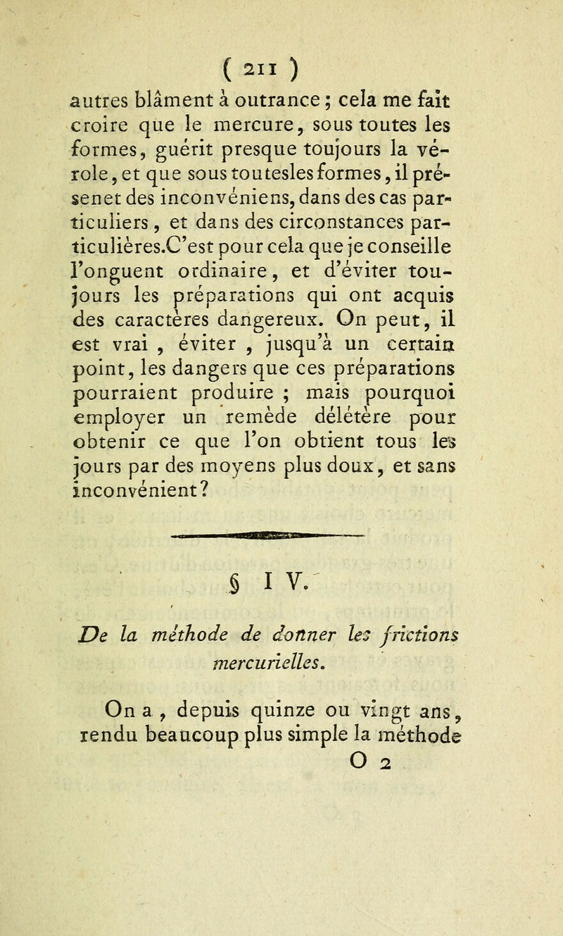 autres blâment à outrance ; cela me fait croire que le mercure, sous toutes les formes, guérit presque toujours la vé- role, et que sous touteslesformes,il pré- senet des inconvéniens, dans des cas par- ticuliers , et dans des circonstances par- îiculières.C'est pour cela que je conseille l'onguent ordinaire, et d'éviter tou- jours les préparations qui ont acquis des caractères dangereux. On peut, il est vrai , éviter , jusqu'à un cei:taia point, les dangers que ces préparations pourraient produire ; mais pourquoi employer un remède délétère pour obtenir ce que l'on obtient tous les jours par des moyens plus doux, et sans inconvénient? § I V. De la méthode de donner le: frimons mercurielles. On a ^ depuis quinze ou vingt ans, rendu beaucoup plus simple la méthode