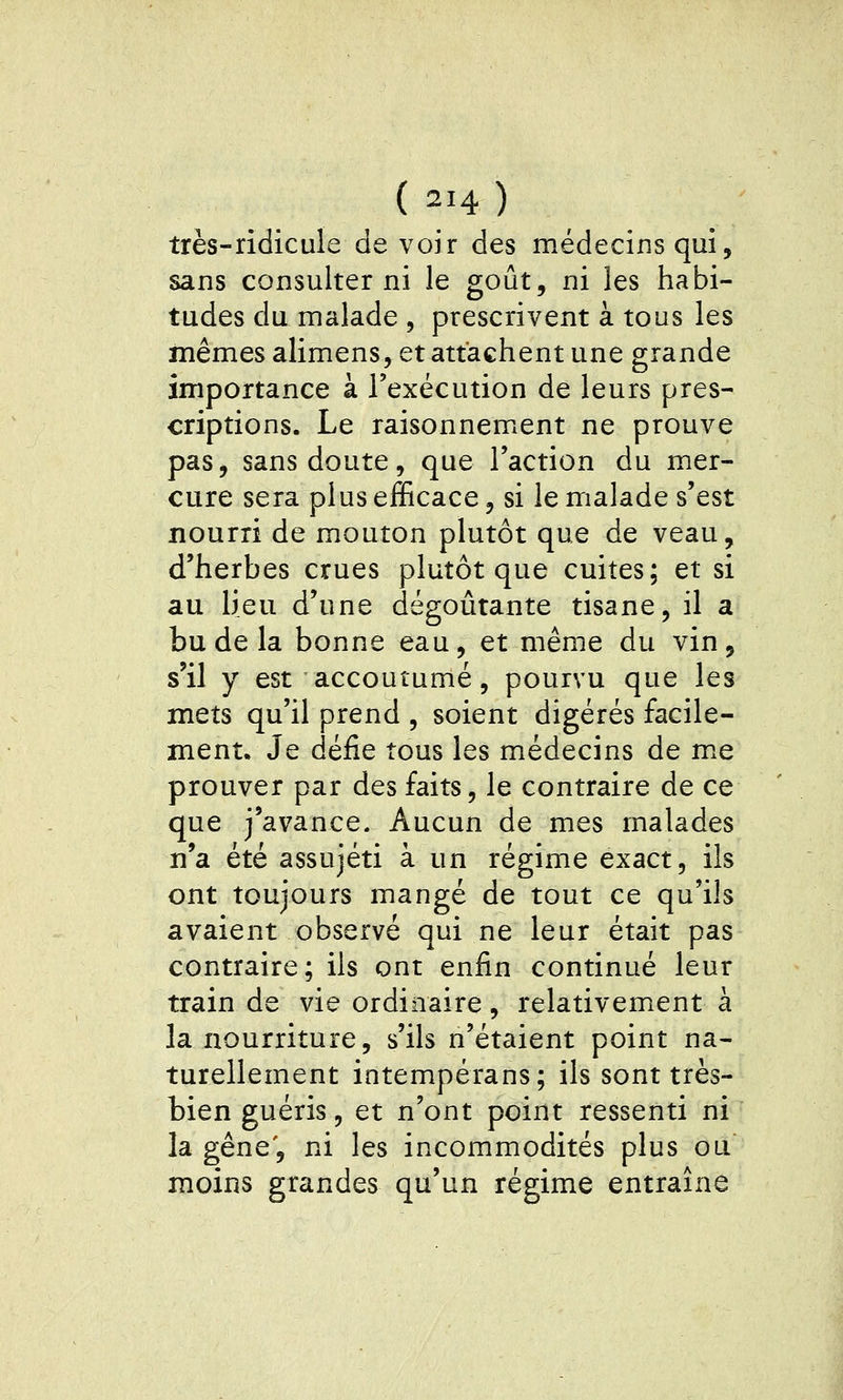 très-ridicule de voir des médecins qui, sans consulter ni le goût, ni les habi- tudes du malade , prescrivent à tous les ïïiêmes alimens, et attachent une grande importance à l'exécution de leurs pres- criptions. Le raisonnement ne prouve pas, sans doute, que l'action du mer- cure sera plus efficace, si le malade s'est nourri de mouton plutôt que de veau, d'herbes crues plutôt que cuites; et si au lieu d'une dégoûtante tisane, il a bu de la bonne eau, et même du vin, s'il y est accoutumé, pourvu que les mets qu'il prend , soient digérés facile- ment. Je défie tous les médecins de me prouver par des faits, le contraire de ce que j'avance. Aucun de mes malades n'a été assujéti à un régime exact, ils ont toujours mangé de tout ce qu'ils avaient observé qui ne leur était pas contraire; ils ont enfin continué leur train de vie ordinaire, relativement à la nourriture, s'ils n'étaient point na- turellement intempérans; ils sont très- bien guéris, et n'ont point ressenti ni la gêne', ni les incommodités plus ou moins grandes qu'un régime entraîne