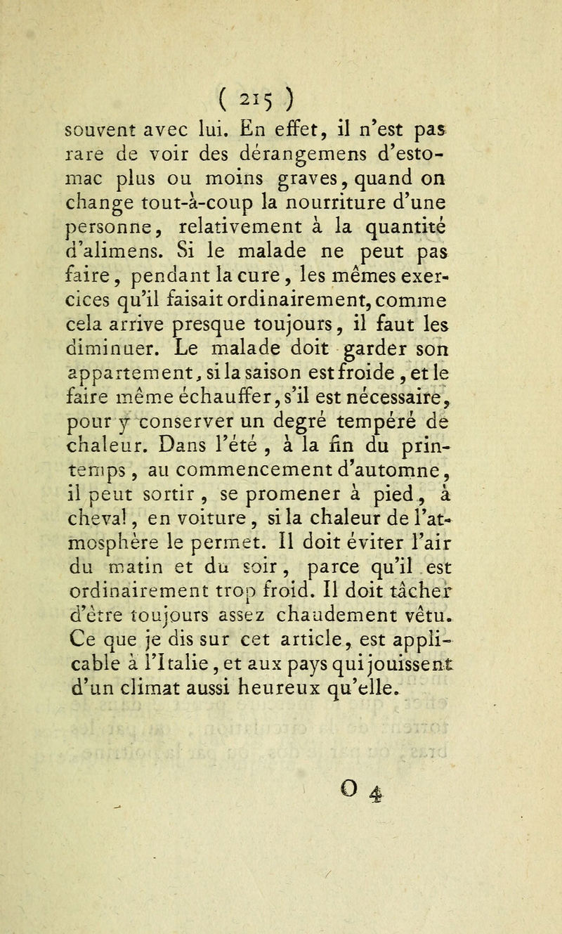 (2^5) souvent avec lui. En effet, il n'est pas rare de voir des dérangemens d'esto- mac plus ou moins graves, quand on change tout-à-coup la nourriture d'une personne, relativement à la quantité d'alimens. Si le malade ne peut pas faire, pendant la cure, les mêmes exer- cices qu'il faisait ordinairement, comme cela arrive presque toujours, il faut les diminuer. Le malade doit garder son appartem ent, si la saison est froide, et le faire même échauffer,s'il est nécessaire,^ pour y conserver un degré tempéré de chaleur. Dans l'été , à la fin du prin- temps , au commencement d'automne, il peut sortir , se promener à pied, à cheva!, en voiture, si la chaleur de l'at- mosphère le permet. 11 doit éviter l'air du matin et du soir, parce qu'il est ordinairement trop froid. Il doit tichef d'être toujours assez chaudement vêtu. Ce que je dis sur cet article, est appli- cable à l'Italie, et aux pays qui jouissent d'un climat aussi heureux qu'elle.