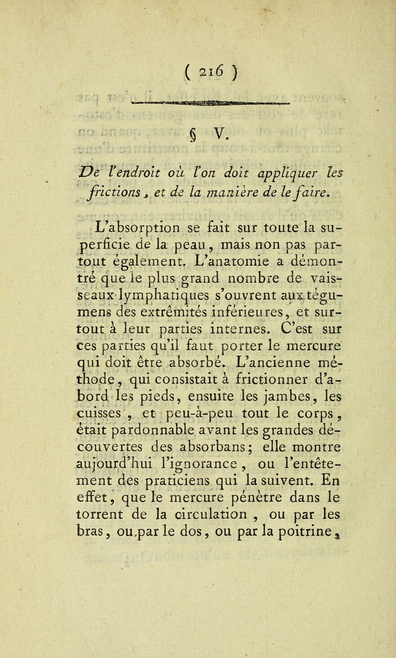 § V. De Vendroit où l'on doit appliquer les frictions ^ et de la manière de le faire. L'absorption se fait sur toute la su- perficie de la peau, mais non pas par- tout également. L'anatomie a démon- tré que le plus grand nombre de vais- seaux lymphatiques s'ouvrent auxtégu- mens des extrémités inférieures, et sur- tout à leur parties internes. C'est sur ces parties qu'il faut porter le mercure qui doit être absorbé. L'ancienne mé- thode 5 qui consistait à frictionner d'a- bord les pieds, ensuite les jambes, les cuisses 5 et peu-à-peu tout le corps, était pardonnable avant les grandes dé- couvertes des absorbans; elle montre aujourd'hui l'ignorance , ou l'entête- ment des praticiens qui la suivent. En effet 5 que le mercure pénètre dans le torrent de la circulation , ou par les bras 3 ou,par le dos, ou par la poitrine ^