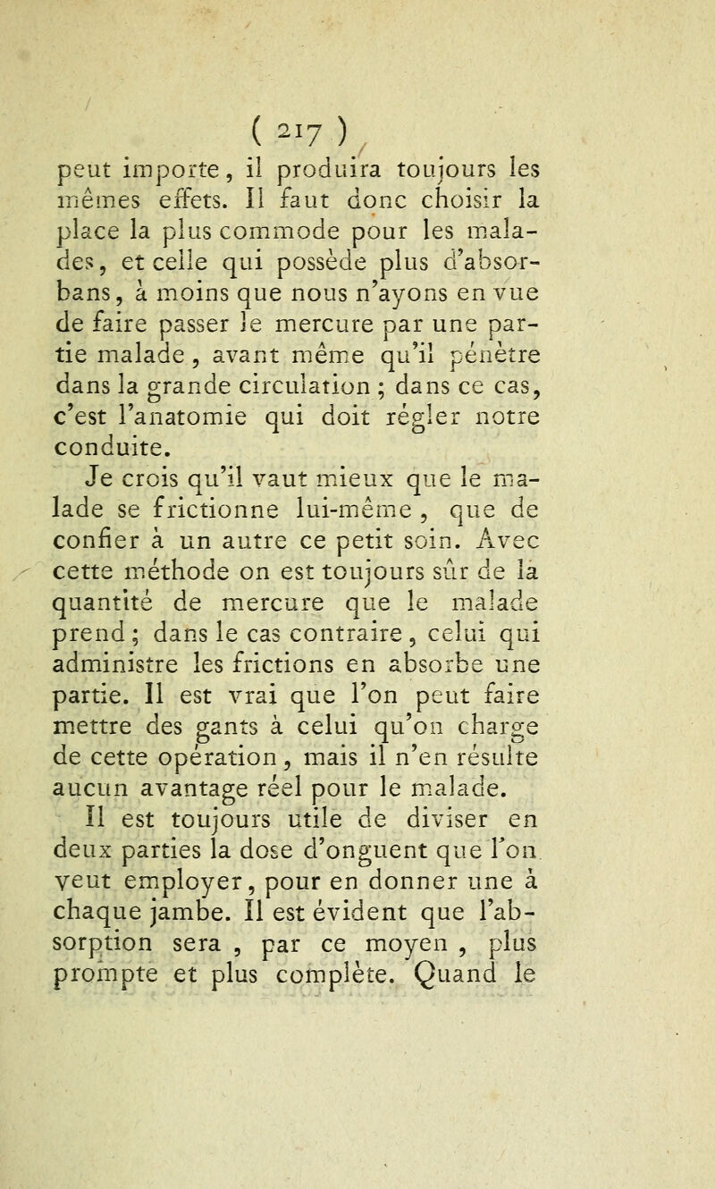 ( ^17 ) peut importe, il produira toujours les mêmes effets. Il faut donc choisir la place la plus commode pour les m.ala- des, et celle qui possède plus d'absor- bans, à moins que nous n'ayons en vue de faire passer le mercure par une par- tie malade , avant mêm^e qu'il pénètre dans la grande circulation ; dans ce cas, c'est l'anatomiie qui doit régler notre conduite. Je crois qu'il vaut mâeux que le ma- lade se frictionne lui-même , que de confier à un autre ce petit soin. Avec cette miéthode on est toujours sûr de la quantité de mercure que le malade prend; dans le cas contraire, celui qui administre les frictions en absorbe une partie. 11 est vrai que l'on peut faire mettre des gants à celui qu'on charge de cette opération, mais il n'en résulte aucun avantage réel pour le m.alade. Il est toujours utile de diviser en deux parties la dose d'onguent que Ton. veut em.ployer, pour en donner une à chaque jambe. Il est évident que l'ab- sorption sera , par ce moyen , plus prompte et plus complète. Quand le