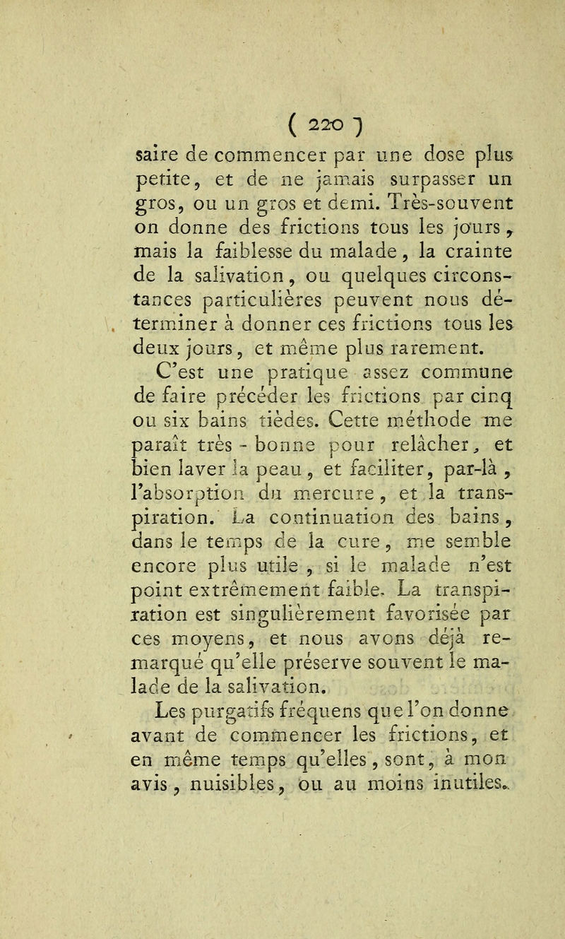 saire de commencer par une dose plus petite 5 et de ne jamais surpasser un gros, ou un gros et demi. Très-souvent on donne des frictions tous les jours ^ mais la faiblesse du malade, la crainte de la salivation, ou quelques circons- tances particulières peuvent nous dé- terminer à donner ces frictions tous les deux jours, et même plus rarement. C'est une pratique assez com.mune de faire précéder les frictions par cinq ou six bains tièdes. Cette méthode me paraît très  bonne pour relâcher^ et bien laver la peau , et faciliter, par-là , l'absorption du m.ercure , et la trans- piration. La continuation des bains, dans le temps de la cure, me sem.ble encore plus utile , si le malade n'est point extrêmement faible, La transpi- ration est sino;ulièremenî favorisée par ces moyens, et nous avons déjà re- marqué qu'elle préserve souvent le ma- lade de la salivation. Les purgatifs fréquens que l'on donne avant de commencer les frictions, et en mêmie temps qu'elles, sont, à mon avis 5 nuisibles j ou au moins inutiles».