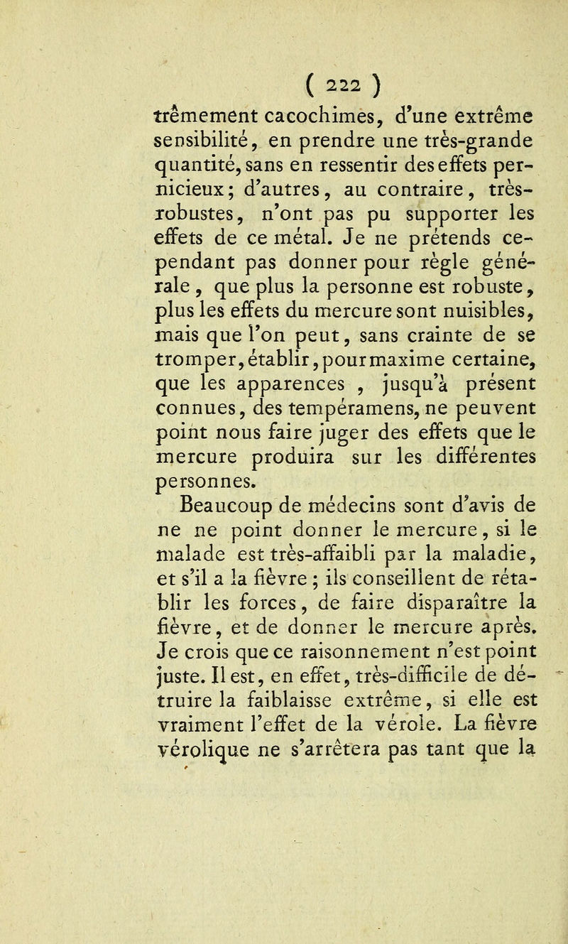 trêmement cacochimes, d'une extrême sensibilité, en prendre une très-grande quantité, sans en ressentir des effets per- nicieux; d'autres, au contraire, très- jobustes, n'ont pas pu supporter les effets de ce métal. Je ne prétends ce- pendant pas donner pour règle géné- rale , que plus la personne est robuste, plus les effets du mercure sont nuisibles, mais que l'on peut, sans crainte de se tromper, établir, pour maxime certaine, que les apparences , jusqu'à présent connues, des tempéramens, ne peuvent point nous faire juger des effets que le mercure produira sur les différentes personnes. Beaucoup de médecins sont d'avis de ne ne point donner le mercure, si le malade est très-affaibli par la maladie, et s'il a la fièvre ; ils conseillent de réta- blir les forces, de faire disparaître la fièvre, et de donner le mercure après. Je crois que ce raisonnement n'est point juste. Il est, en effet, très-difficiie de dé- truire la faiblaisse extrême, si elle est vraiment l'effet de la vérole. La fièvre yérolique ne s'arrêtera pas tant que la