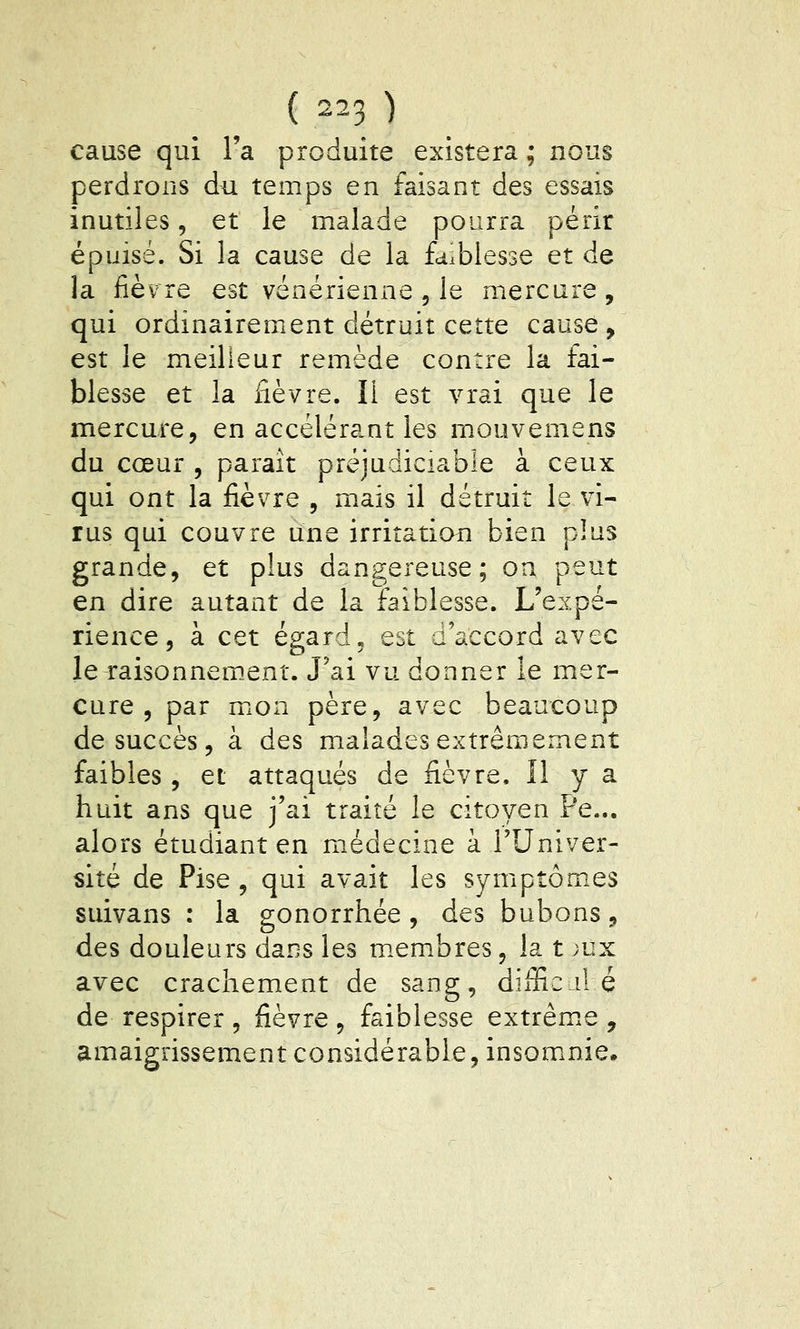 cause qui l'a produite existera ; nous perdrons du temps en faisant des essais inutiles, et le malade pourra périr épuisé. Si la cause de la faiblesse et de la fièvre est vénérienne , le mercure, qui ordinairement détruit cette cause , est le meilleur remède contre la fai- blesse et la fièvre. Il est vrai que le mercure, en accélérant les mouvemens du cœur , parait préjudiciable à ceux qui ont la fièvre , mais il détruit le vi- rus qui couvre une irritation bien plus grande, et plus dangereuse; oa peut en dire autant de la faiblesse. L'expé- rience, à cet égard5 est d'accord avec leTaisonnem.ent. J'ai vu donner le mer- cure , par mxon père, avec beaucoup de succès, à des malades extrêmement faibles, et attaqués de fièvre. îl y a huit ans que j'ai traité le citoyen Pe... alors étudiant en médecine à l'Univer- sité de Pise , qui avait les symptômes suivans : la gonorrhée , des bubons, des douleurs dans les m.embres, la t ;ux avec crachement de sang, difficile de respirer , fièvre , faiblesse extrêm.e , amaigrissement considérable, insomnie.
