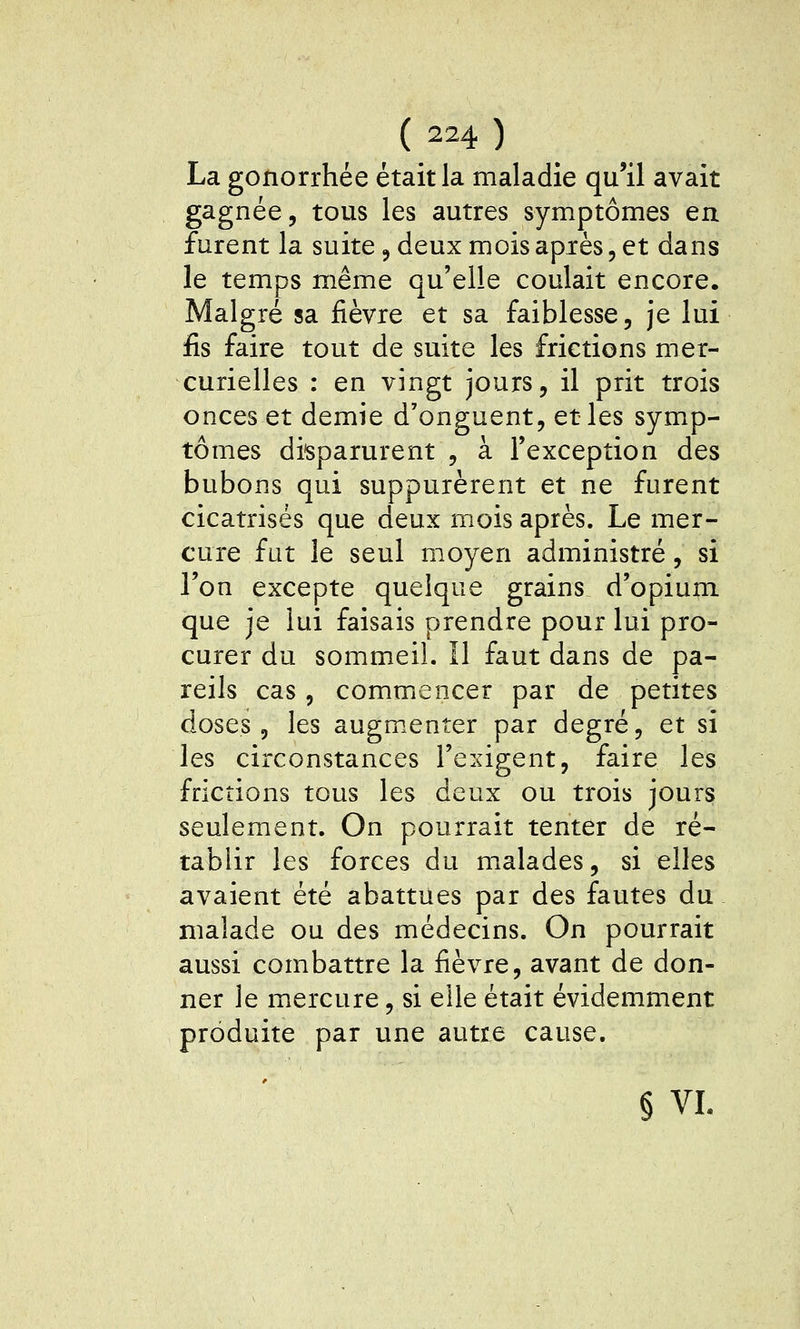 La gonorrhée était la maladie qu'il avait gagnée, tous les autres symptômes en furent la suite j deux mois après, et dans le temps même qu'elle coulait encore. Malgré sa fièvre et sa faiblesse, je lui fis faire tout de suite les frictions mer- curielles : en vingt jours, il prit trois onces et demie d'onguent, et les symp- tômes disparurent , à l'exception des bubons qui suppurèrent et ne furent cicatrisés que deux mois après. Le mer- cure fut le seul moyen administré, si l'on excepte quelque grains d'opium que je lui faisais prendre pour lui pro- curer du sommeil. Il faut dans de pa- reils cas, commencer par de petites doses, les augmenter par degré, et si les circonstances l'exigent, faire les frictions tous les deux ou trois jours seulement. On pourrait tenter de ré- tablir les forces du malades, si elles avaient été abattues par des fautes du malade ou des médecins. On pourrait aussi combattre la fièvre, avant de don- ner le mercure, si elle était évidemment produite par une autre cause. § VI.