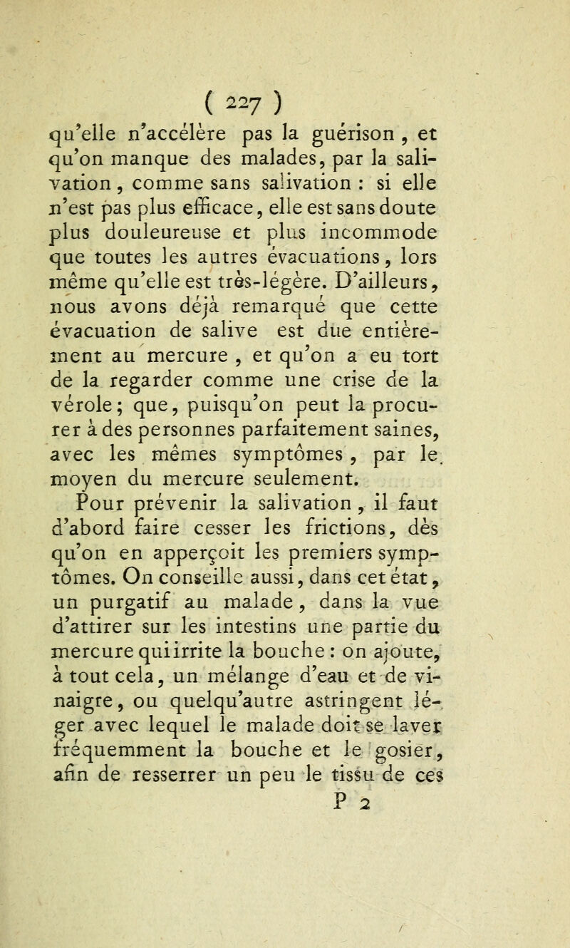 ( 2^7 ) qu'elle n'accélère pas la guérîson , et qu'on manque des malades, par la sali- vation , comme sans salivation : si elle n'est pas plus efficace, elle est sans doute plus douleureuse et plus incommode que toutes les autres évacuations, lors même qu'elle est très-légère. D'ailleurs, nous avons déjà remarqué que cette évacuation de salive est due entière- ment au mercure , et qu'on a eu tort de la regarder comme une crise de la vérole; que, puisqu'on peut la procu- rer à des personnes parfaitement saines, avec les mêmes symptômes , par le, moyen du mercure seulement. Pour prévenir la salivation , il faut d'abord faire cesser les frictions, dès qu'on en apperçoit les premiers symp- tômes. On conseille aussi, dans cet état, un purgatif au malade, dans la vue d'attirer sur les intestins une partie du mercure quiirrite la bouche : on ajoute, à tout cela, un mélange d'eau et de vi- naigre, ou quelqu'autre astringent lé- ger avec lequel le malade doit se layej: fréquemment la bouche et le gosier, afin de resserrer un peu le tissu de ces P 2