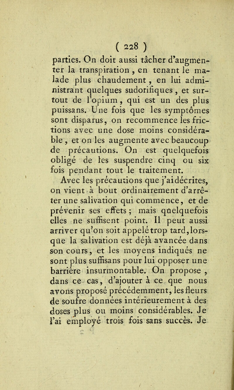 parties. On doit aussi tâcher d'augmen- ter la transpiration , en tenant le ma- lade plus chaudement , en lui admi- nistrant quelques sudorifiques, et sur- tout de Topium, qui est un des plus puissans. Une fois que les symptômes sont disparus, on recommence les fric- tions avec une dose moins considéra- ble , et on les augmente avec beaucoup de précautions. On est quelquefois obligé de les suspendre cinq ou six fois pendant tout le traitement. Avec les précautions que j'aidécrites, on vient à bout ordinairement d'arrê- ter une salivation qui commence, et de prévenir ses effets ; mais quelquefois elles ne suffisent point. Il peut aussi arriver qu'on soit appelé trop tard,lors- que la salivation est déjà avancée dans son cours, et les moyens indiqués ne sont plus suffisans pour lui opposer une barrière insurmontable. On propose , dans ce cas, d'ajouter à ce que nous avons proposé précédemment, les fleurs de soufre données intérieurement à des doses plus ou moins considérables. Je l'ai employé trois fois sans succès. Je