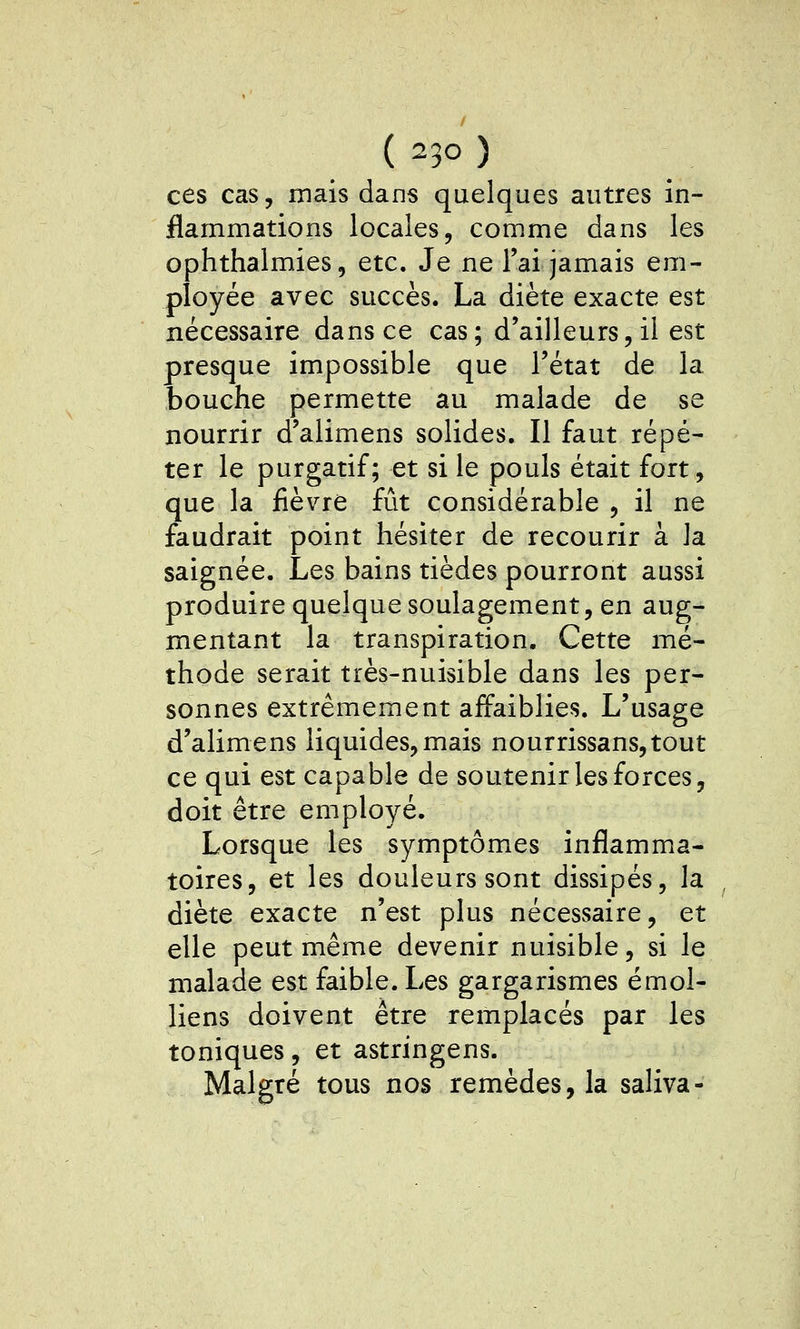 ces cas, mais dans quelques autres in- flammations locales, comme dans les ophthalmies, etc. Je ne l'ai jamais em- ployée avec succès. La diète exacte est nécessaire dans ce cas; d'ailleurs, il est presque impossible que l'état de la bouche permette au malade de se nourrir d'alimens solides. Il faut répé- ter le purgatif; et si le pouls était fort, que la fièvre fût considérable , il ne faudrait point hésiter de recourir à la saignée. Les bains tièdes pourront aussi produire quelque soulagement, en aug- mentant la transpiration. Cette mé- thode serait très-nuisible dans les per- sonnes extrêmement affaiblies. L'usage d'alimens liquides, mais nourrissans,tout ce qui est capable de soutenir les forces, doit être employé. Lorsque les symptômes inflamma- toires, et les douleurs sont dissipés, la diète exacte n'est plus nécessaire, et elle peut même devenir nuisible, si le malade est faible. Les gargarismes émoi- liens doivent être remplacés par les toniques, et astringens. Malgré tous nos remèdes, la saliva-