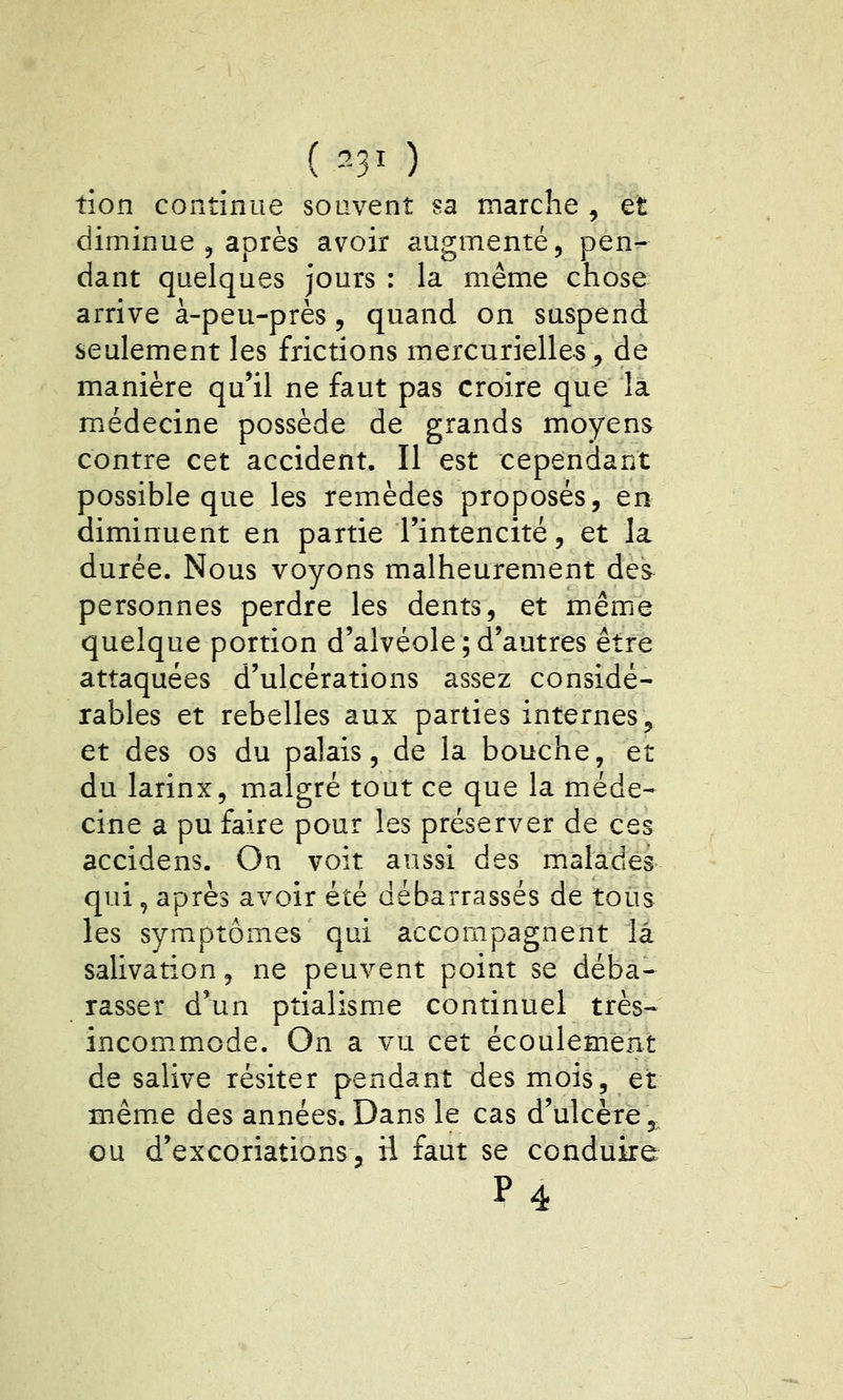 ( ^-31 ) tion continue souvent sa marche , et diminue 5 après avoir augmenté, pen- dant quelques jours : la même chose arrive à-peu-près 5 quand on suspend seulement les frictions mercurielle-s, de manière qu'il ne faut pas croire que la médecine possède de grands moyens contre cet accident. Il est cependant possible que les remèdes proposés, en diminuent en partie l'intencité, et la durée. Nous voyons malheurement des personnes perdre les dents, et même quelque portion d'alvéole ; d'autres être attaquées d'ulcérations assez considé- rables et rebelles aux parties internes, et des os du palais, de la bouche, et du larinx, malgré tout ce que la méde- cine a pu faire pour les préserver de ces accidens. On voit aussi des malades qui, après avoir été débarrassés de tous les symptômes qui accompagnent là salivation, ne peuvent point se déba- rasser d'un ptialisme continuel très- incommode. On a vu cet écoulement de salive résiter pendant des mois, et même des années.Dans le cas d'ulcère, ou d'excoriations, ii faut se conduire P4