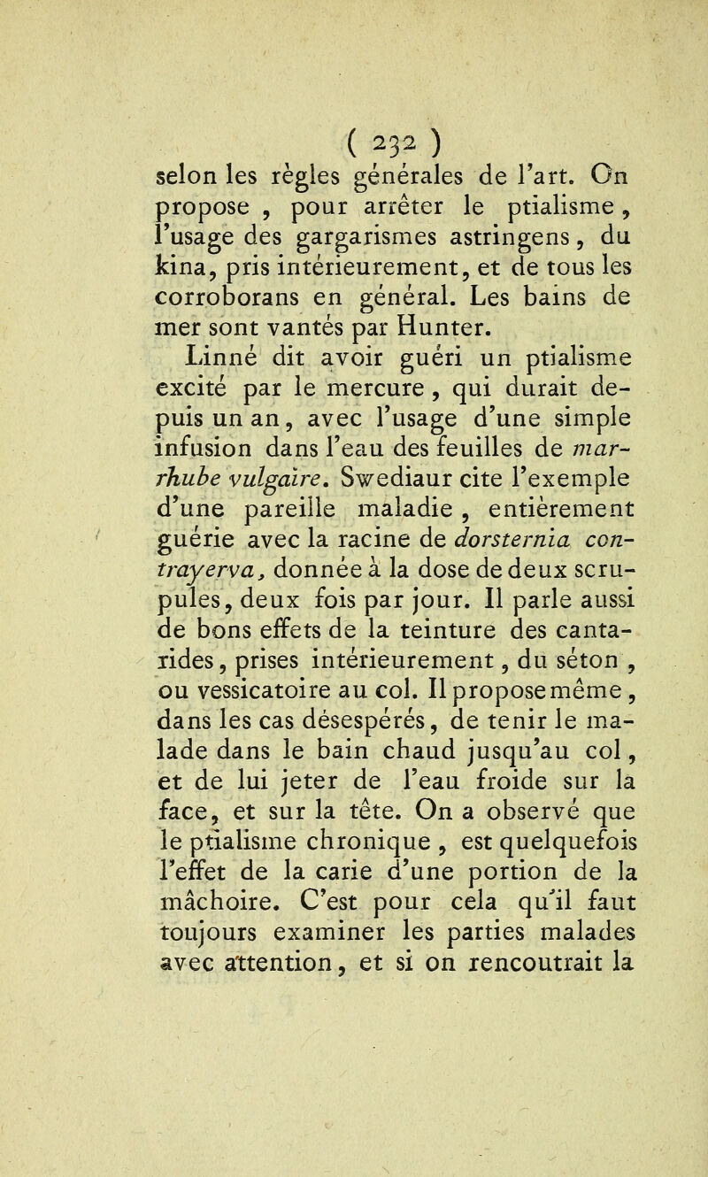 selon les règles générales de l'art. On propose , pour arrêter le ptialisme, l'usage des gargarismes astringens, du kina, pris intérieurement, et de tous les corroborans en général. Les bains de mer sont vantés par Hunter. Linné dit avoir guéri un ptialisme excité par le mercure, qui durait de- puis un an, avec l'usage d'une simple infusion dans l'eau des feuilles de mar- rhube vulgaire. Swediaur cite l'exemple d'une pareille maladie , entièrement guérie avec la racine de dorsternia cgu- trayerva, donnée à la dose de deux scru- pules, deux fois par jour. Il parle aussi de bons effets de la teinture des canta- lides, prises intérieurement, du séton , ou vessicatoire au col. Il propose même, dans les cas désespérés, de tenir le ma- lade dans le bain chaud jusqu'au col, et de lui jeter de l'eau froide sur la face, et sur la tête. On a observé que le ptialisme chronique , est quelquefois l'effet de la carie d'une portion de la mâchoire. C'est pour cela qu^il faut toujours examiner les parties malades avec attention, et si on rencontrait la