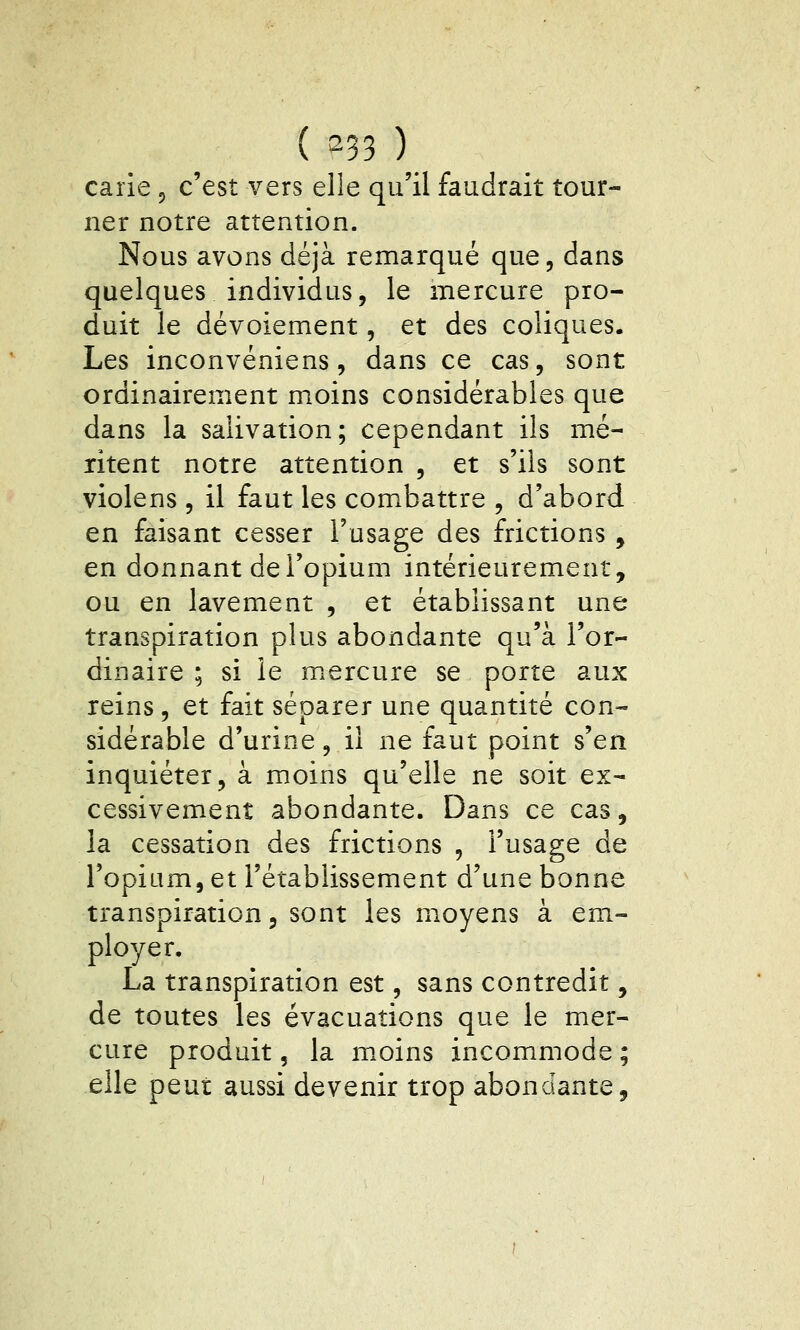 ( ^33 ) carie, c'est vers elle qu'il faudrait tour- ner notre attention. Nous avons déjà remarqué que, dans quelques individus, le mercure pro- duit le dévoiement, et des coliques. Les inconvéniens, dans ce cas, sont ordinairement moins considérables que dans la salivation; cependant ils mé- ritent notre attention , et s'ils sont violens , il faut les combattre , d'abord en faisant cesser l'usage des frictions, en donnant de l'opium intérieurement, ou en lavement , et établissant une transpiration plus abondante qu'à l'or- dinaire ; si le mercure se porte aux reins, et fait séparer une quantité con- sidérable d'urine, il ne faut point s'en inquiéter, à moins qu'elle ne soit ex- cessivement abondante. Dans ce cas, la cessation des frictions , l'usage de l'opium, et l'établissement d'une bonne transpiration, sont les moyens à em- ployer. La transpiration est, sans contredit, de toutes les évacuations que le mer- cure produit, la moins incommode ; elle peut aussi devenir trop abondante.