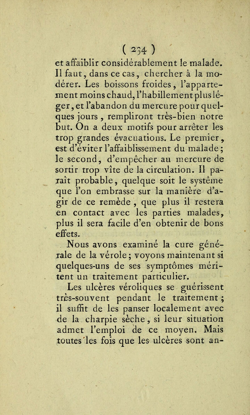 et affaiblir considérablement le malade. Il faut, dans ce cas, chercher à la mo- dérer. Les boissons froides, l'apparte- ment moins chaud, l'habillement plus lé- ger , et l'abandon du mercure pour quel- ques jours , rempliront très-bien notre but. On a deux motifs pour arrêter les trop grandes évacuations. Le premier, est d'éviter l'affaiblissement du malade ; le second, d'empêcher au mercure de sortir trop vite de la circulation. Il pa- raît probable, quelque soit le système que l'on embrasse sur la manière d'a- gir de ce remède , que plus il restera en contact avec les parties malades, plus il sera facile d'en obtenir de bons effets. Nous avons examiné la cure géné- rale de la vérole ; voyons maintenant si quelques-uns de ses symptômes méri- tent un traitement particulier. Les ulcères véroliques se guérissent très-souvent pendant le traitement ; il suffit de les panser localement avec de la charpie sèche, si leur situation admet l'emploi (le ce moyen. Mais toutes'les fois que les ulcères sont an-