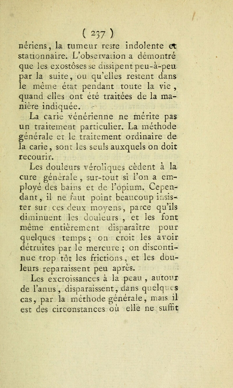 ( ^37 ) nériens, la tumeur reste indolente et stationnaire. L'observadon a démontré que les exostôsesse dissipent peu-à-pea par la suite, ou qu'elles restent dans le même état pendant toute la vie , quand elles ont été traitées de la ma- nière indiquée. La carie vénérienne ne mérite pas un traitement particulier. La méthode générale et le traitement ordinaire de la carie, sont les seuls auxquels on doit recourir. Les douleurs véroliques cèdent à la cure générale ^ sur-tout si l'on a em- ployé des bains et de l'opium.. Cepen- dant, il ne faut point beaucoup insis- ter sur ces deux moyens, parce qu'ils diminuent les douleurs , et les font même entièrement disparaître pour quelques temps ; on croit les avoir détruites par le mercure ; on disconti- nue trop tôt les frictions, et les dou- Jeurs reparaissent peu après. Les excroissances à la peau , autour de l'anus, disparaissent, dans qiielq-es cas, par la méthode générale, mais il est des circonstances où elle ne suffit