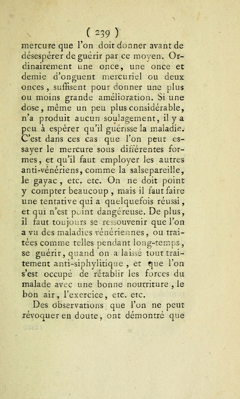( -39 ) mercure que Ton doit donner avant de désespérer de guérir par ce moyen. Or- dinairement une once, une once et demie d'onguent meicuriel ou deux onces 5 suffisent pour donner une plus ou moins grande amélioration. Si une dose, même un peu plus considérable, n'a produit aucun soulagement, il y a peu à espérer qu'il guérisse la maladie. C'est dans ces cas que l'on peut es- sayer le mercure sous différentes for- mes, et qu'il faut employer les autres anti-vénériens, comme la salsepareille. Je gayac , etc. etc. On ne doit point y compter beaucoup , mais il faut faire une tentative qui a quelquefois réussi, et qui n'est p^^int dangereuse. De plus, il faut toujours se ressouvenir que l'on a vu des maladies vénériennes, ou trai- tées comme telles pendant long-temps, se guérir, quand on a laissé tout trai- tement anti-siphyiitique , et que l'on s'est occupé de rétablir les forces du malade avec une bonne nourriture , le bon air, l'exercice, etc. etc. Des observations que l'on ne peut révoquer en doute, ont démontré que