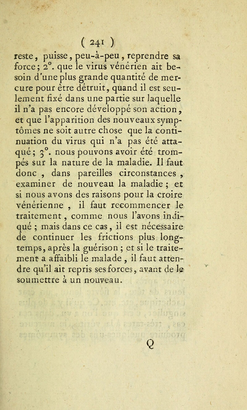 reste, puisse, peu-à-peu, reprendre sa force; 2°. que le virus vénérien ait be^ soin d'une plus grande quantité de mer- cure pour être détruit, quand il est seu- lement fixé dans une partie sur laquelle il n'a pas encore développé son action, et que l'apparition des nouveaux symp- tômes ne soit autre chose que la conti- nuation du virus qui n'a pas été atta- qué; 3°. nous pouvons avoir été trom- pés sur la nature de la maladie. Il faut donc , dans pareilles circonstances , examiner de nouveau la maladie ; et si nous avons des raisons pour la croire vénérienne , il faut recommencer Je traitement, comme nous l'avons indi- qué ; mais dans ce cas, il est nécessaire de continuer les frictions plus long- temps, après la guérison ; et si le traite- ment a affaibli le malade , il faut atten- dre qu'il ait repris ses forces, avant de le soumettre à un nouveau. Q