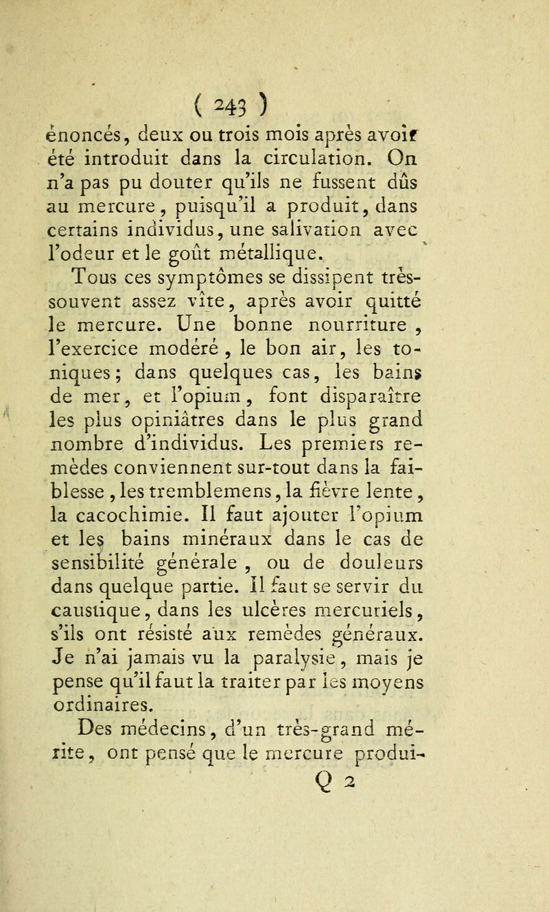 énoncés, deux ou trois mois après avoîf été introduit dans la circulation. On n'a pas pu douter qu'ils ne fussent dûs au mercure, puisqu'il a produit, dans certains individus, une salivation avec l'odeur et le goût métallique. Tous ces symptômes se dissipent très- souvent assez vite, après avoir quitté le mercure. Une bonne nourriture , l'exercice modéré, le bon air, les to- niques; dans quelques cas, les bain? de mer, et l'opium, font disparaître les plus opiniâtres dans le plus grand nombre d'individus. Les premiers re- mèdes conviennent sur-tout dans la fai- blesse , les tremblemens, la fièvre lente, la cacochimie. Il faut ajouter l'opium et les bains minéraux dans le cas de sensibilité générale , ou de douleurs dans quelque partie. Il faut se servir du caustique, dans les ulcères mercuriels, s'ils ont résisté aux remèdes généraux. Je n'ai jamais vu la paralysie, mais je pense qu'il faut la traiter par les moyens ordinaires. Des médecins, d'un très-grand mé- xite, ont pensé que le mercure produi- Q 2