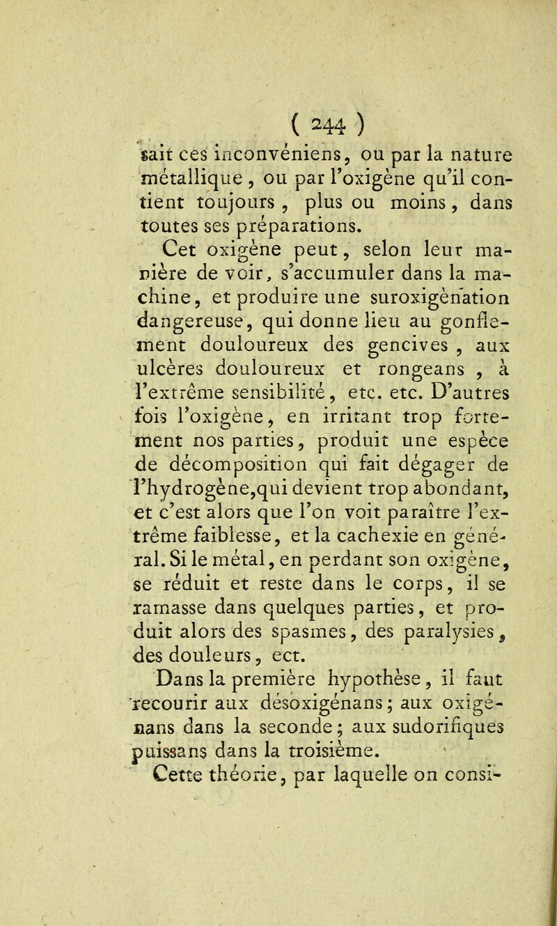 sait ces inconvéniens, ou par la nature métallique , ou par Toxigène qu'il con- tient toujours 5 plus ou moins, dans toutes ses préparations. Cet oxigène peut, selon leur ma- nière de voir, s'accumuler dans la ma- chine, et produire une suroxigènation dangereuse, qui donne lieu au gonfle- ment douloureux des gencives , aux ulcères douloureux et rongeans , à l'extrême sensibilité, etc. etc. D'autres fois l'oxigène, en irritant trop forte- ment nos parties, produit une espèce de décomposition qui fait dégager de i'hydrogène,qui devient trop abondant, et c'est alors que l'on voit paraître l'ex- trême faiblesse, et la cachexie en géné- ral. Si le métal, en perdant son oxygène, se réduit et reste dans le corps, il se ramasse dans quelques parties, et pro- duit alors des spasmes, des paralysies ^ des douleurs, ect. Dans la première hypothèse, il faut recourir aux désoxigénans ; aux oxigé- nans dans la seconde ; aux sudorinques puissans dans la troisième. Cette théorie, par laquelle on consi-