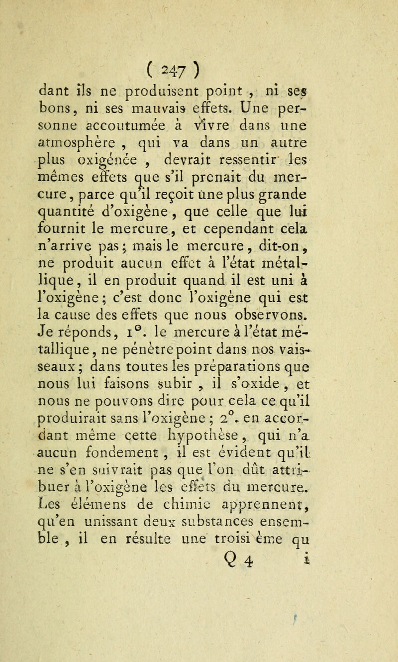 dant ils ne produisent point , ni ses bons, ni ses mauvais effets. Une per- sonne accoutumée à vivre dans une atmosphère , qui va dans un autre plus oxigénée , devrait ressentir les mêmes effets que s'il prenait du mer- cure , parce qu'il reçoit une plus grande quantité d'oxigène , que celle que lui fournit le mercure, et cependant cela n'arrive pas ; mais le mercure , dit-on , ne produit aucun effet à l'état métal- lique , il en produit quand il est uni à l'oxigène; c'est donc l'oxigène qui est la cause des effets que nous observons. Je réponds, i®. le mercure à l'état m^é- tallique, ne pénètre point dans nos vais-^ seaux; dans toutes les préparations que nous lui faisons subir ^ il s'oxide , et nous ne pouvons dire pour cela ce qu'il produirait sans l'oxigène ; i^. en accor- dant même cette hypothèse, qui n'a aucun fondement , il est évident qu'il ne s'en suivrait pas que Ton dût attii- buer à l'oxigène les effets du mercure. Les élé-mens de chimie apprennent, qu'en unissant deux substances ensem- ble , il en résuite une troisi ème qu Q4 i