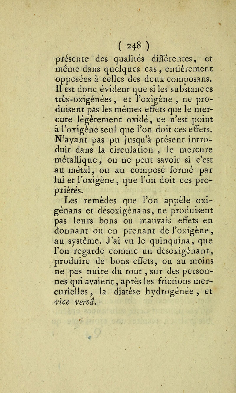 présente des qualités différentes, et même dans quelques cas, entièrement opposées à celles des deux composans. Il est donc évident que si les substances très-oxigénées, et l'oxigène , ne pro- duisent pas les mêmes effets que le mer- cure légèrement oxidé, ce n'est point à l'oxigène seul que l'on doit ces effets. N'ayant pas pu jusqu'à présent intro- duir dans la circulation , le mercure métallique, on ne peut savoir si c'est au métal, ou au composé formé par lui et l'oxigène, que l'on doit ces pro- priétés. Les remèdes que l'on appelé oxi- génans et désoxigénans, ne produisent pas leurs bons ou mauvais effets en donnant ou en prenant de l'oxigène, au système. J'ai vu le quinquina, que l'on regarde comme un désoxigénant, produire de bons effets, ou au moins ne pas nuire du tout , sur des person- nes qui avaient, après les frictions mer- curielles, la diatèse hydrogénée , et vice versa.
