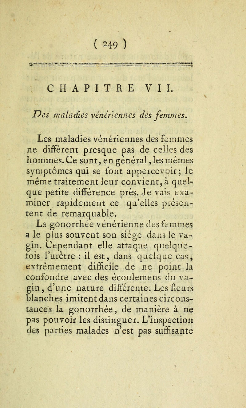 ( ^49 ) C H A P I T R E V I I. Des maladies vénériennes des femmes» Les maladies vénériennes des femmes ne diffèrent presque pas de celles des hommes. Ce sont, en général, les mêmes symptômes qui se font appercevoir; le même traitement leur convient, à quel- que petite différence près. Je vais exa- miner rapidem.ent ce qu'elles présen- tent de remarquable. La gonorrhée vénérienne desfemm.es a le plus souvent son siège dans le va- gin. Cependant elle attaque quelque- fois l'urètre : il est, dans quelque cas, extrêmement difficile de ne point la confondre avec des écoulemens du va- gin, d'une nature différente. Les fleurs blanches imitent dans certaines circons- tances la gonorrhée, de manière à ne pas pouvoir les distinguer. L'inspection des parties malades n'est pas suffisante
