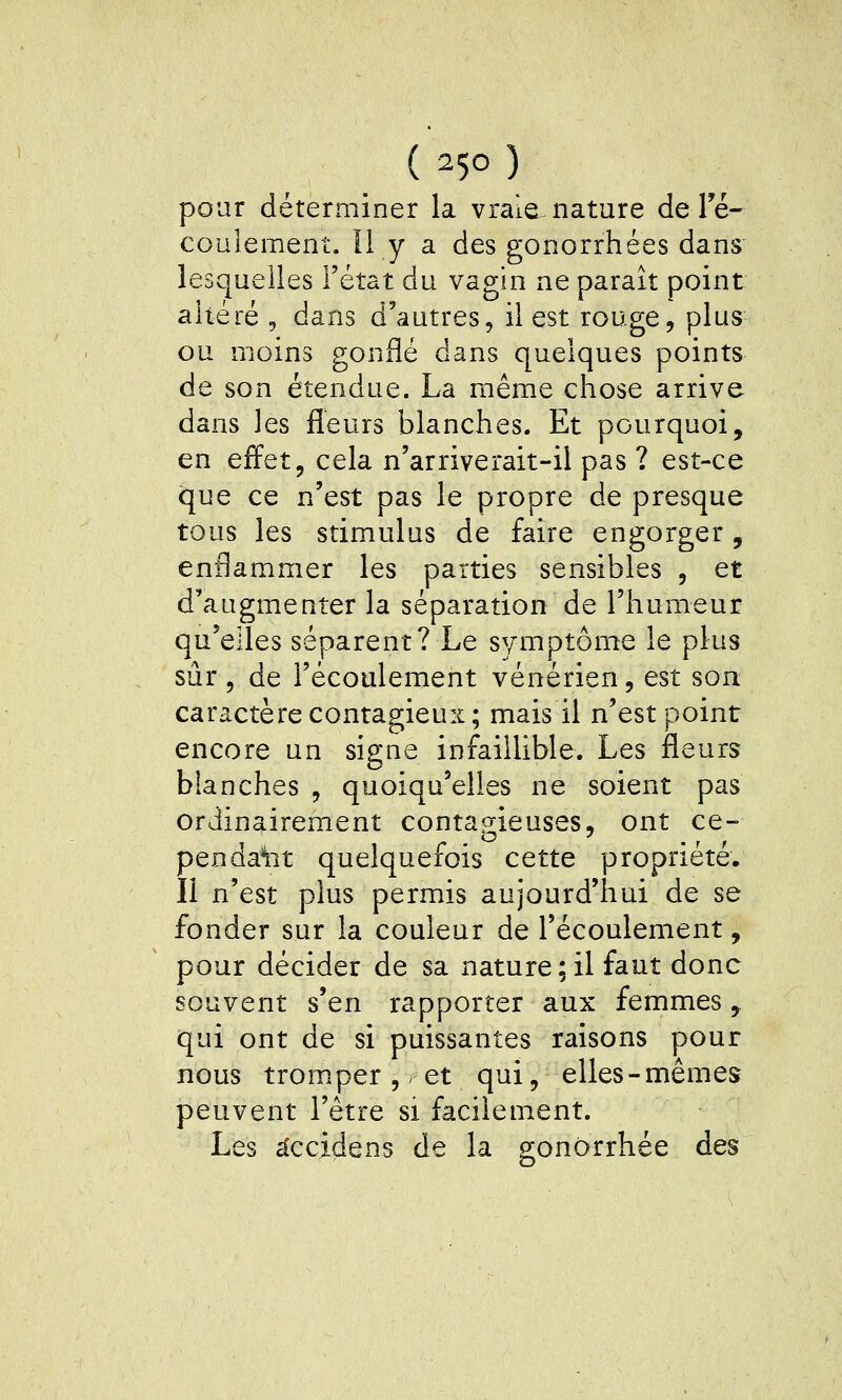 pour déterminer la vraie nature de Té- couîement. Il y a des gonorrhées dans lesquelles l'état du vagin ne paraît point altéré , dans d'autres, il est rouge, plus ou moins gonflé dans quelques points de son étendue. La même chose arrive dans les fleurs blanches. Et pourquoi, en effet j cela n'arriverait-il pas ? est-ce que ce n'est pas le propre de presque tous les stimulus de faire engorger, enflammer les parties sensibles , et d'augmenter la séparation de l'humeur qu'elles séparent? Le symptôme le plus sûr 5 de l'écoulement vénérien, est son caractère contagieux; mais il n'est point encore un signe infaillible. Les fleurs blanches , quoiqu'elles ne soient pas ordinairement contagieuses, ont ce- penda^it quelquefois cette propriété. Il n'est plus permis aujourd'hui de se fonder sur la couleur de l'écoulement, pour décider de sa nature;il faut donc souvent s'en rapporter aux femmes, qui ont de si puissantes raisons pour nous trom.per, et qui, elles-mêmes peuvent l'être si facilement. Les ^ccidens de la gonôrrhée des