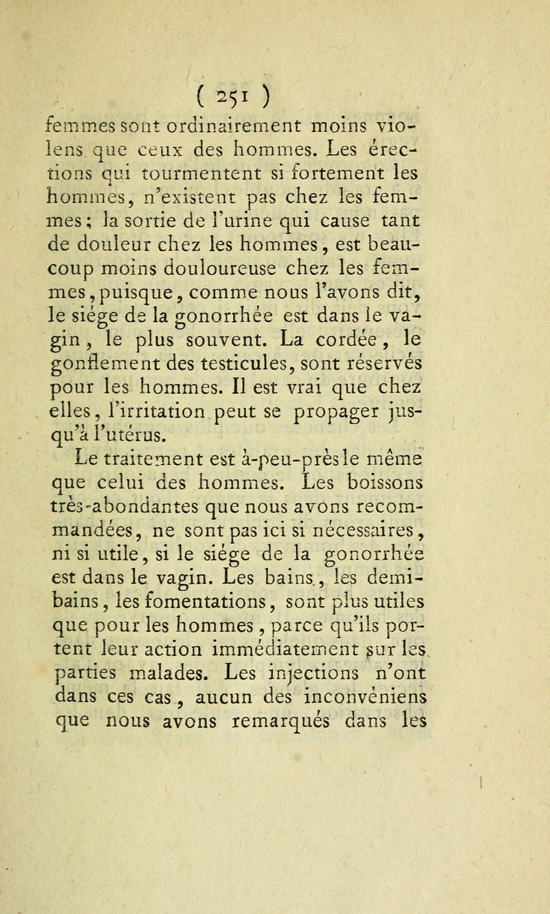 ( =51 ) femmes sont ordinairement moins vio- îens que ceux des hommes. Les érec- tions qui tourmentent si fortement les hommes, n'existent pas chez les fem- mes; la sortie de l'urine qui cause tant de douleur chez les hommes, est beau- coup moins douloureuse chez les fem- mes, puisque ^ comme nous l'avons dit, le siège de la gonorrhée est dans le va- gin , le plus souvent. La cordée, le gonflement des testicules, sont réservés pour les hommes. Il est vrai que chez elles, l'irritation peut se propager jus- qu'à l'utérus. Le traitement est à-peu-prèsîe même que celui des hommes. Les boissons très-abondantes que nous avons recom- mandées, ne sont pas ici si nécessaires, ni si utile, si le siège de la gonorrhée est dans le vagin. Les bains,, les demi- bains , les fomentations, sont plus utiles que pour les hommes, parce qu'ils por- tent leur action immédiatement ^ur les parties malades. Les injections n'ont dans ces cas, aucun des inconvéniens que nous avons remarqués dans les
