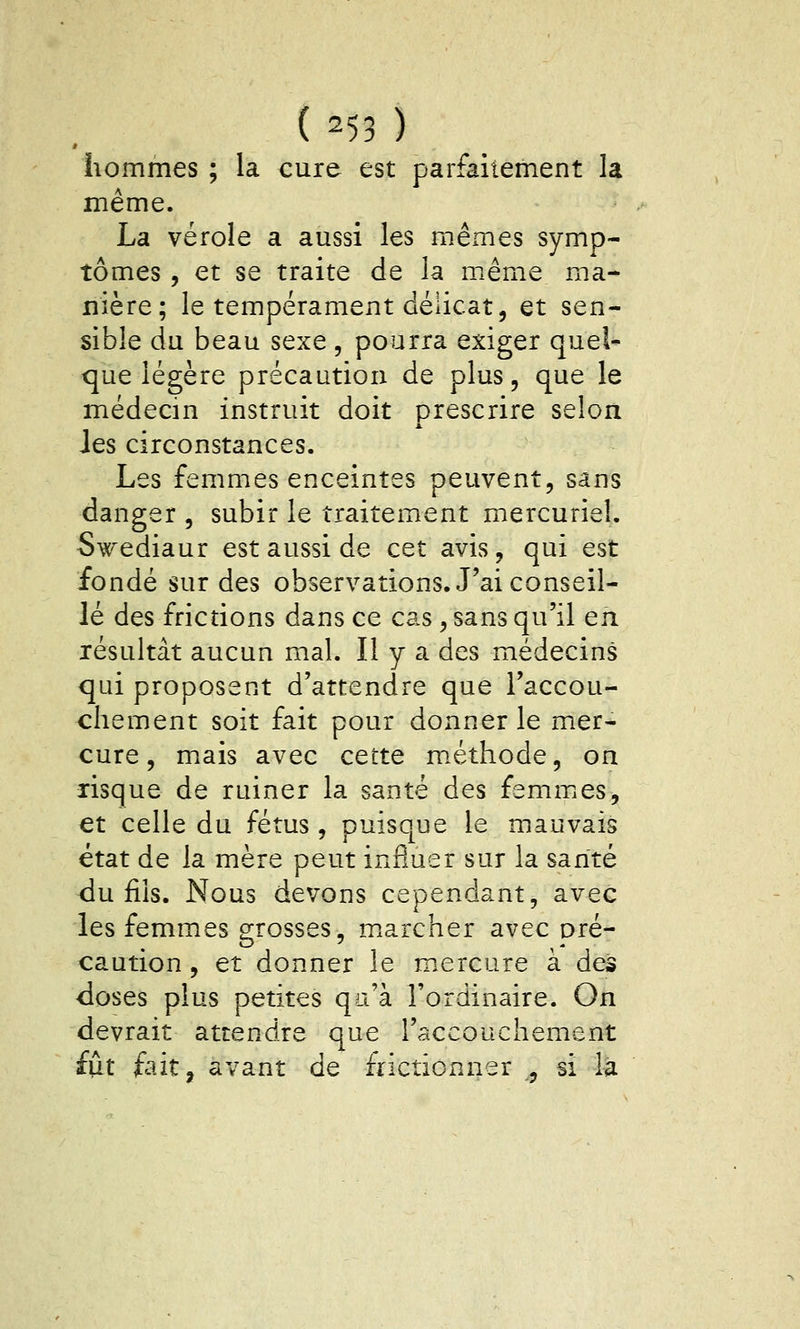 hommes ; la cure est parfaitement la même. La vérole a aussi les mêmes symp- tômes , et se traite de la même ma- nière; le tempérament délicat, et sen- sible du beau sexe, pourra exiger quel- que légère précaution de plus, que le médecin instruit doit prescrire selon Jes circonstances. Les femmes enceintes peuvent, sans danger , subir le traitement mercuriel. S^œdiaur est aussi de cet avis, qui est fondé sur des observations. J'ai conseil- lé des frictions dans ce cas, sans qu'il en résultât aucun mal. Il y a des médecins qui proposent d'attendre que l'accou- chement soit fait pour donner le mer- cure, mais avec cette m.éthode, on risque de ruiner la santé des femmics, et celle du fétus, puisque le mauvais état de la mère peut influer sur la santé du fils. Nous devons cependant, avec les femmes grosses, m.archer avec oré- caution, et donner le mercure à des <loses plus petites qu'à l'ordinaire. On devrait attendre que l'accouchement iui fait, avant de frictionner ,, si la