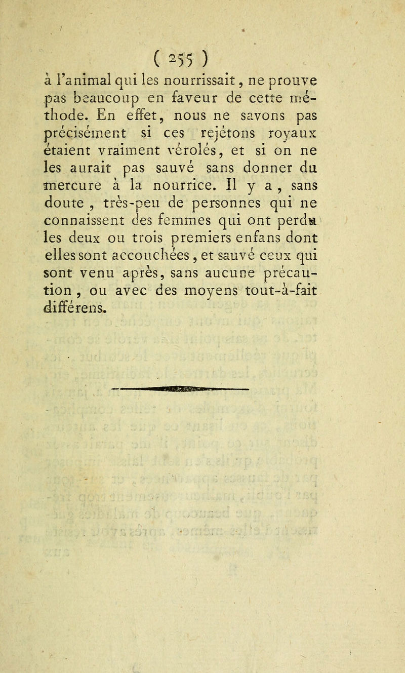 ( 251 ) à l'animal qui les nourrissait, ne prouve pas beaucoup en faveur de cette nrié- thode. En effet, nous ne savons pas précisément si ces rejetons royaux étaient vraiment véroles, et si on ne les aurait pas sauvé sans donner du mercure à la nourrice. Il y a , sans doute , très-peu de personnes qui ne connaissent des femmes qui ont perdis les deux ou trois premiers enfans dont elles sont accouchées , et sauvé ceux qui sont venu après, sans aucune précau- tion , ou avec des moyens tout-à-fait différens.