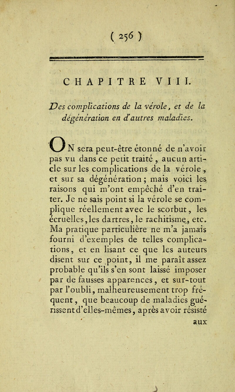CHAPITRE VIII. JDes complications de la vérole, et de la dégénération en d'autres maladies. o N sera peut-être étonné de n'avoir pas vu dans ce petit traité , aucun arti- cle sur les complications de la vérole , et sur sa dégénération ; mais voici les raisons qui m'ont empêché d'en trai- ter. Je ne sais point si la vérole se com- plique réellement avec le scorbut, les écruelles,les dartres, le rachitismo^ etc. Ma pratique particulière ne m'a jamais fourni d'exemples de telles complica- tions, et en lisant ce que les auteurs disent sur ce point, il me paraît assez probable qu'ils s'en sont laissé imposer par de fausses apparences, et sur-tout par Toubli, malheureusement trop fré- quent , que beaucoup de maladies gué- ri5sentd'elles-mêmes, après avoir résisté aux