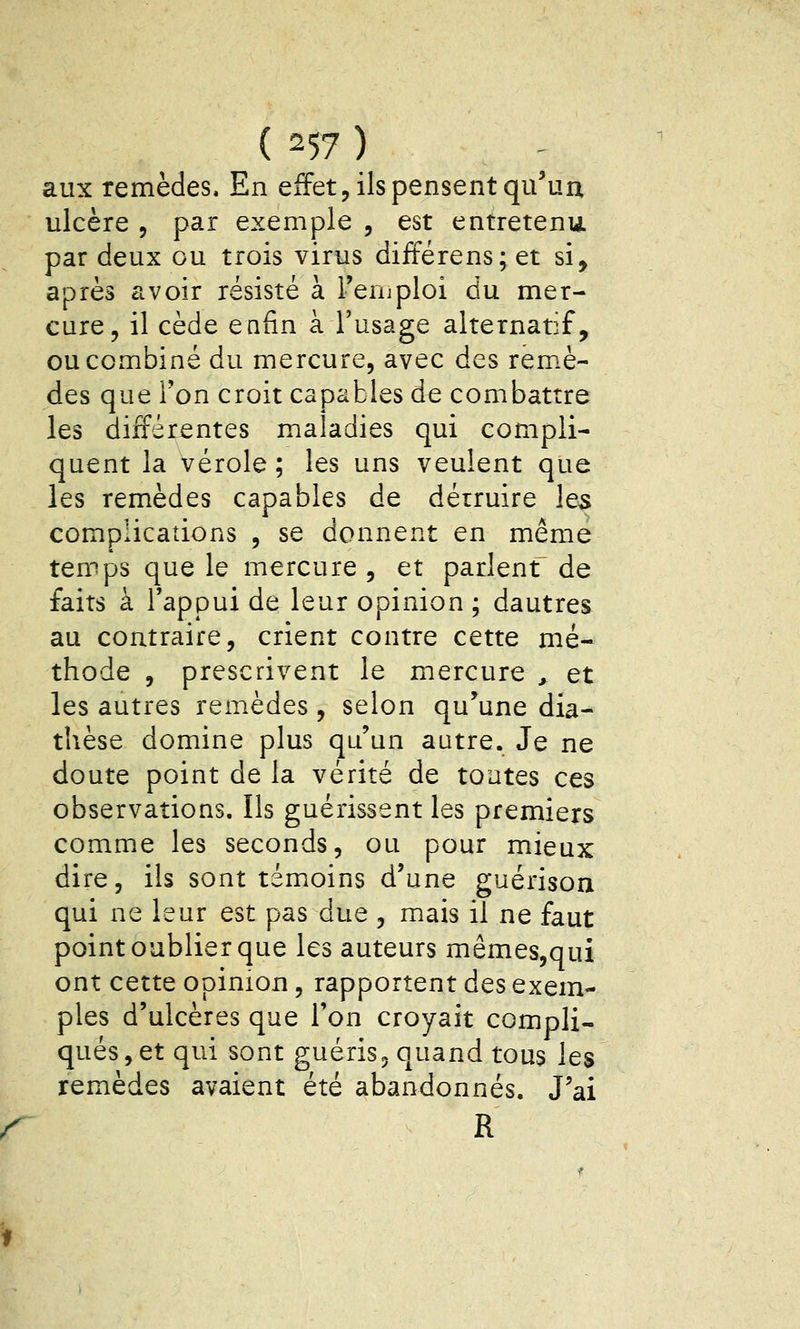 aux remèdes. En effet, ils pensent qu'un ulcère , par exemple , est entretenu par deux ou trois virus différens;et si, après avoir résisté à i'enjploi du mer- cure, il cède enfin à l'usage alternatif, ou combiné du mercure, avec des rem.è- des que Ton croit capables de combattre les difFérjentes maladies qui compli- quent la vérole; les uns veulent que les remèdes capables de détruire les complications , se donnent en même temps que le mercure , et parlent de faits à l'appui de leur opinion ; dautres au contraire, crient contre cette mé- thode , prescrivent le mercure , et les autres remèdes , selon qu^une dia- thèse domine plus qu'un autre. Je ne doute point de la vérité de toutes ces observations. Ils guérissent les premiers comme les seconds, ou pour mieux dire, ils sont témoins d'une guérison qui ne leur est pas due , mais il ne faut point oublier que les auteurs mêmes,qui ont cette opinion, rapportent des exem- ples d'ulcères que l'on croyait compli- qués, et qui sont guéris, quand tous les remèdes avaient été abandonnés. J'ai R