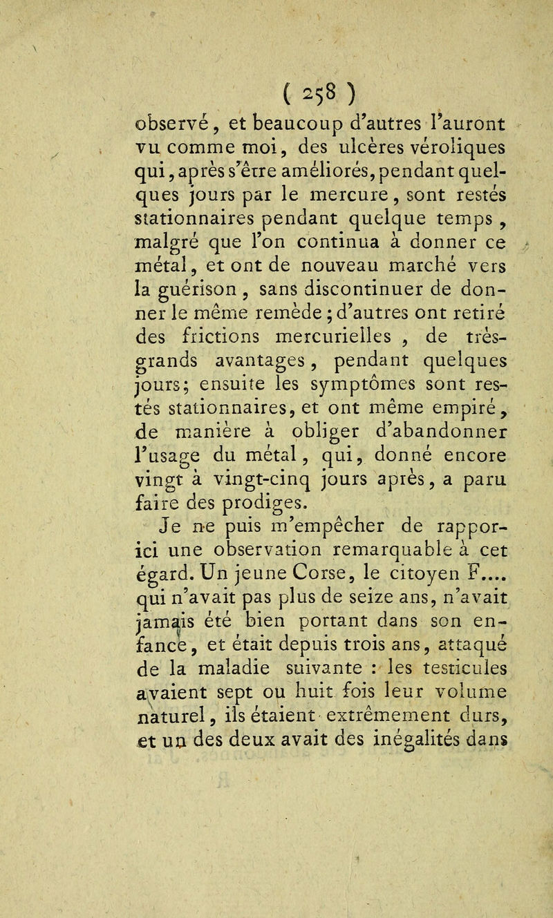 observé, et beaucoup d'autres l'auront vu comme moi, des ulcères véroliques qui, après s'être améliorés, pendant quel- ques jours par le mercure, sont restés stationnaires pendant quelque temps , malgré que l'on continua à donner ce métal, et ont de nouveau marché vers la guérison , sans discontinuer de don- ner le même remède ; d'autres ont retiré des frictions mercurieiles , de très- grands avantages, pendant quelques jours; ensuite les symptômes sont res- tés stationnaires, et ont même empiré, de m.anière à obliger d'abandonner l'usage du métal, qui, donné encore vingt à vingt-cinq jours après, a paru faire des prodiges. Je ne puis m'empêcher de rappor- ici une observation remarquable à cet égard. Un jeune Corse, le citoyen F.... qui n'avait pas plus de seize ans, n'avait jamais été bien portant dans son en- fance, et était depuis trois ans, attaqué de la maladie suivante : les testicules avaient sept ou huit fois leur volume naturel, ils étaient extrêmement durs, €t uu des deux avait des inégalités dans