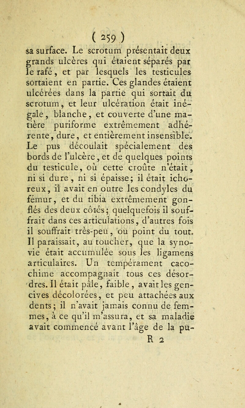 sa surface. Le scrotum présentait deux grands ulcères qui étaient séparés par le rafé, et par lesquels les testicules sortaient en partie. Ces glandes étaient ulcérées dans là partie qui sortait du scrotum^ et leur ulcération était iné- gale, blanche, et couverte d'une ma- tière puriforme extrêmement adhé- rente, dure, et entièrement insensible. Le pus découlait spécialem.ent des bords de l'ulcère, et de quelques points du testicule, où cette croûte n'était, ni si dure, ni si épaisse; il était icho- reux, il avait en outre les condyles du fémur, et du tibia extrêmement gon- flés des deux cô^s; quelquefois il souf- frait dans ces articulations, d'autres fois il souffrait très-peu, où point du tout. Il paraissait, au toucher, que la syno- vie était accumulée sous les ligamens articulaires. Un tem.pérament caco- chime accompagnait tous ces désor- 'dres. Il était pâle, faible, avait les gen- cives décolorées, et peu attachées aux dents; il n'avait jamiais connu de fem- mes, à ce qu'il m'assura, et sa maladie avait commencé avant Tâge de la pu-