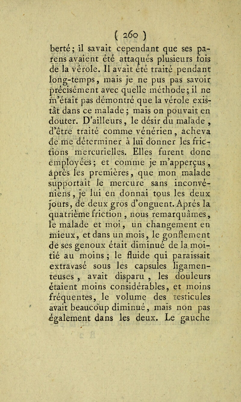 berté; il savait cependant que ses pa- ïens avaient été attaqués plusieurs fois de la vérole. 11 avait été traité pendant long-temps, mais je ne pus pas savoir précisément avec quelle méthode; il ne m'était pas démontré que la vérole exis- tât dans ce malade ; mais on pouvait en douter. D'ailleurs, le désir du malade , d*être traité comme vénérien, acheva de me déterminer à lui donner les fric- tions mercurielles. Elles furent donc employées; et comme je m'apperçus, après les premières, que mon malade supportait le mercure sans inconvé- niens, je lui en donnai tous les deux jours, de deux gros d'onguent. Après la quatrième friction , nous remarquâmes, le malade et moi, un changement en mieux, et dans un mois, le gonflement de ses genoux était diminué de la moi- tié au moins ; le fluide qui paraissait extravasé sous les capsules ligamen- teuses , avait disparu , les douleurs étaient moins considérables, et moins fréquentes, le volume des testicules avait beaucoup diminué, mais non pas également dans les deux. Le gauche