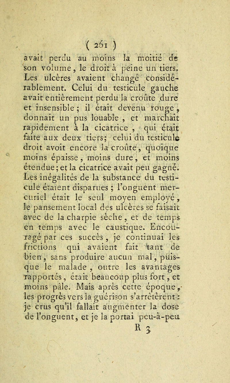 ( 251 ) avait perdu au moins la moitié de son volume, le droit à peine un tiers. Les ulcères avaient changé considé- rablement. Celui du testicule gauche avait entièrement perdu la crôtite dure et insensible; il était devenu rouge , donnait un pus louable , et marchait rapidement à la cicatrice , qui était faite aux deux tiers; celui du testicule droit avoit encore la croûte, quoique moins épaisse , moins dure, et moins étendue; et la cicatrice avait peu gagné* Les inégalités de la substance du testi- cule étaient disparues ; l'onguent mer- curiel était le seul moyen emplo^ré, le pansement local des ulcères se faisait avec de la charpie sèche, et de temps en temps avec le caustioue. Encou- rage par ces succès, je continuai les frictions qui avaient fait ^ant de bien, sans produire aucun mal, puis- que le malade , outre les avantages rapportés, était beaucoup plus fort, et moins pâle. Mais après cette époque y- les progrès vers la guérison s'arrêtèrent : je crus qu'il fallait augmenter la dose de l'onguent, et je la portai peu-à-pea