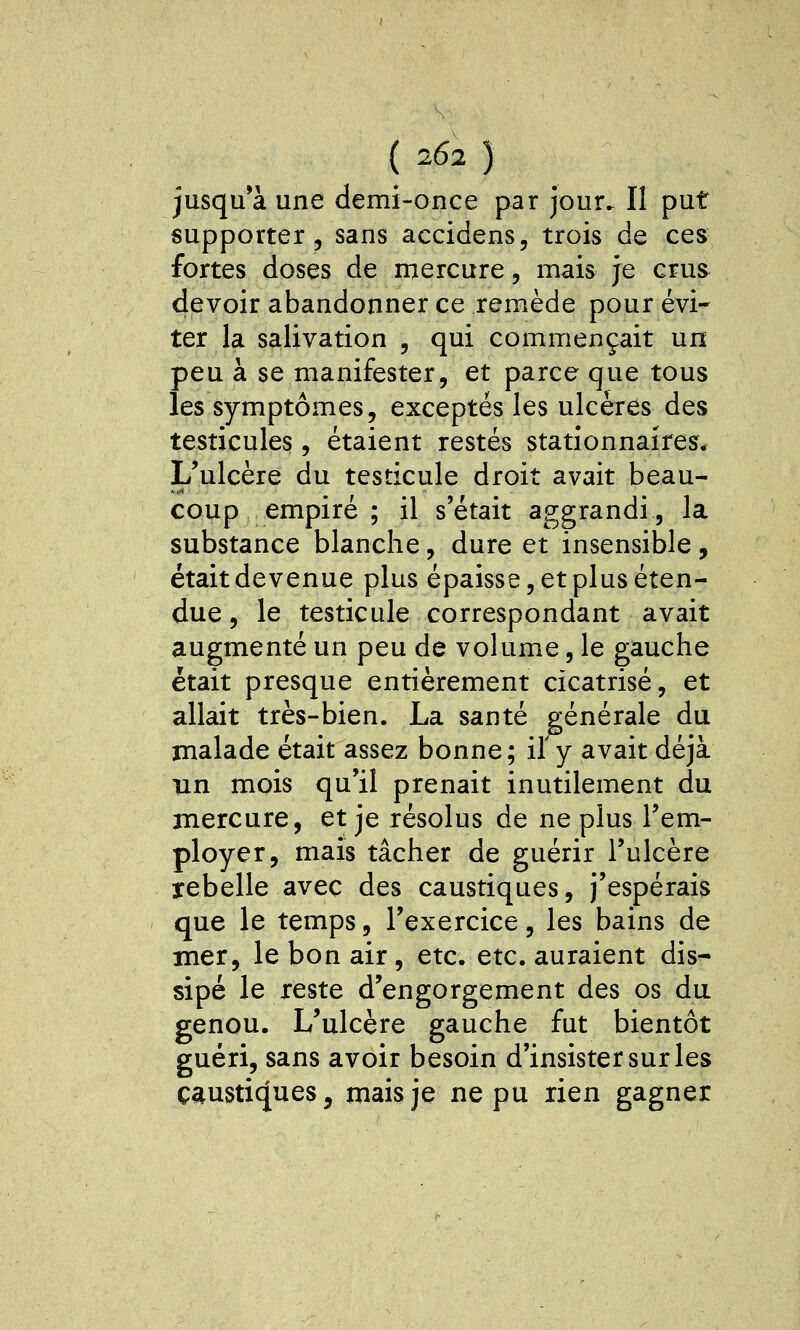 ( 202 } jusqu'à une demi-once par jour. Il put supporter 5 sans accidens, trois de ces fortes doses de mercure, mais je crus devoir abandonner ce remède pour évi- ter la salivation , qui commençait un peu à se manifester, et parce que tous les symptômes, exceptés les ulcères des testicules, étaient restés statîonnaires* L'ulcère du testicule droit avait beau- coup empiré ; il s'était aggrandi, la substance blanche, dure et insensible , était devenue plus épaisse, et plus éten- due 5 le testicule correspondant avait augmenté un peu de volume, le gauche était presque entièrement cicatrisé, et allait très-bien. La santé générale du malade était assez bonne; il y avait déjà un mois qu'il prenait inutilement du mercure, et je résolus de ne plus l'em- ployer, mais tâcher de guérir l'ulcère rebelle avec des caustiques, j'espérais que le temps, l'exercice, les bains de mer, le bon air , etc. etc. auraient dis- sipé le reste d'engorgement des os du genou. L'ulcère gauche fut bientôt guéri, sans avoir besoin d'insister sur les