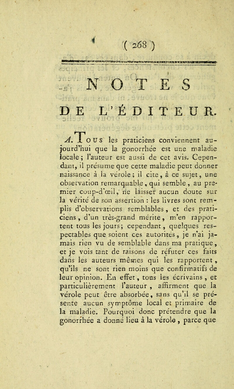.,.■ N O T E S D E L' É D I T E U R. A, X OU S les praticiens conviennent au- jourd'hui que la gonorrhëe est une maladie locale; l'auteur est sassi de cet avis. Cepen- dant, il présume que cette maladie peut donner naissance à la vérole; il cite, s ce sujet, une observation remarquable , qui semble , au pre- mier coup-d'œil, rie laisser aucun doute sur la vérité de son assertion : les livres sont rem- plis d'observations semblables, et des prati- ciens , d'un très-grand mérite, m'en rappor- tent tous les jours; cependant, quelques res- pectables que soient ces autorités, je n'ai ja- mais rien vu de semblable dans ma pratique, et je vois tant de raisons de réfuter ces faits dans les auteurs mêmes qui les rapportent, qu'ils ne sont rien moins que confirmatifs de leur opinion. En effet, tous les écrivains, et particulièrement l'auteur , affirment que la vérole peut être absorbée, sans qu'il se pré- sente aucun symptôme local et primaire de la maladie. Pourquoi donc prétendre que la gonorfhée a donné lies à la vérola , parce que