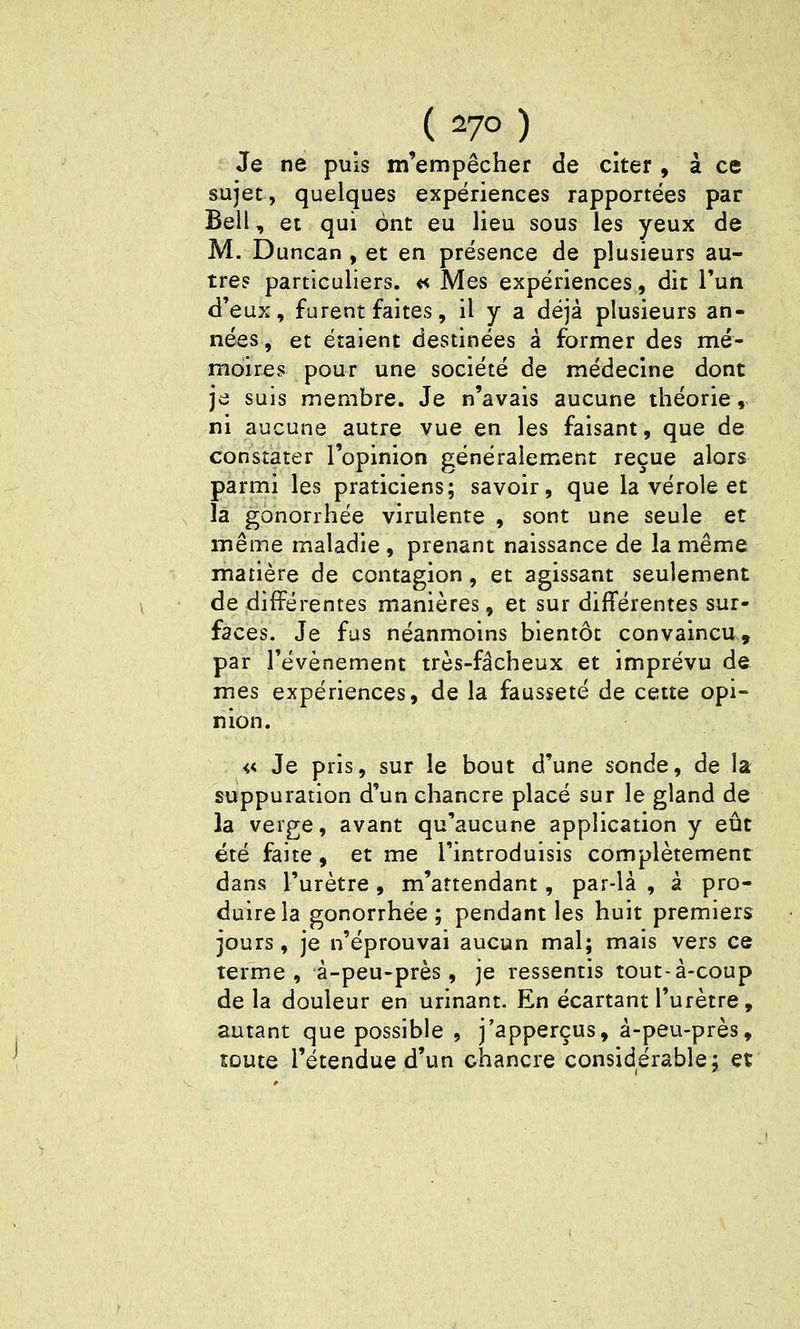 Je ne puis m'empêcher de citer, à ce sujet, quelques expériences rapportées par Bell, et qui ont eu lieu sous les yeux de M. Duncan , et en présence de plusieurs au- tre? particuliers. « Mes expériences, dit l'un d'eux, furent faites, il y a déjà plusieurs an- nées , et étaient destinées à former des mé- moires pour une société de médecine dont je suis membre. Je n'avais aucune théorie, ni aucune autre vue en les faisant, que de constater l'opinion généralement reçue alors parmi les praticiens; savoir, que la vérole et là gonorrhée virulente , sont une seule et même maladie , prenant naissance de la même matière de contagion, et agissant seulement de différentes manières, et sur différentes sur- faces. Je fus néanmoins bientôt convaincu, par l'événement très-fâcheux et imprévu de mes expériences, de la fausseté de cette opi- nion. « Je pris, sur le bout d'une sonde, de la suppuration d'un chancre placé sur le gland de la verge, avant qu'aucune application y eût été faite, et me l'introduisis complètement dans l'urètre , m'attendant, par-là , à pro- duire la gonorrhée; pendant les huit premiers jours, je n'éprouvai aucun mal; mais vers ce terme, à-peu-près , je ressentis tout-à-coup de la douleur en urinant. En écartant l'urètre, autant que possible , j'apperçus, à-peu-près, toute l'étendue d'un chancre considérable; et
