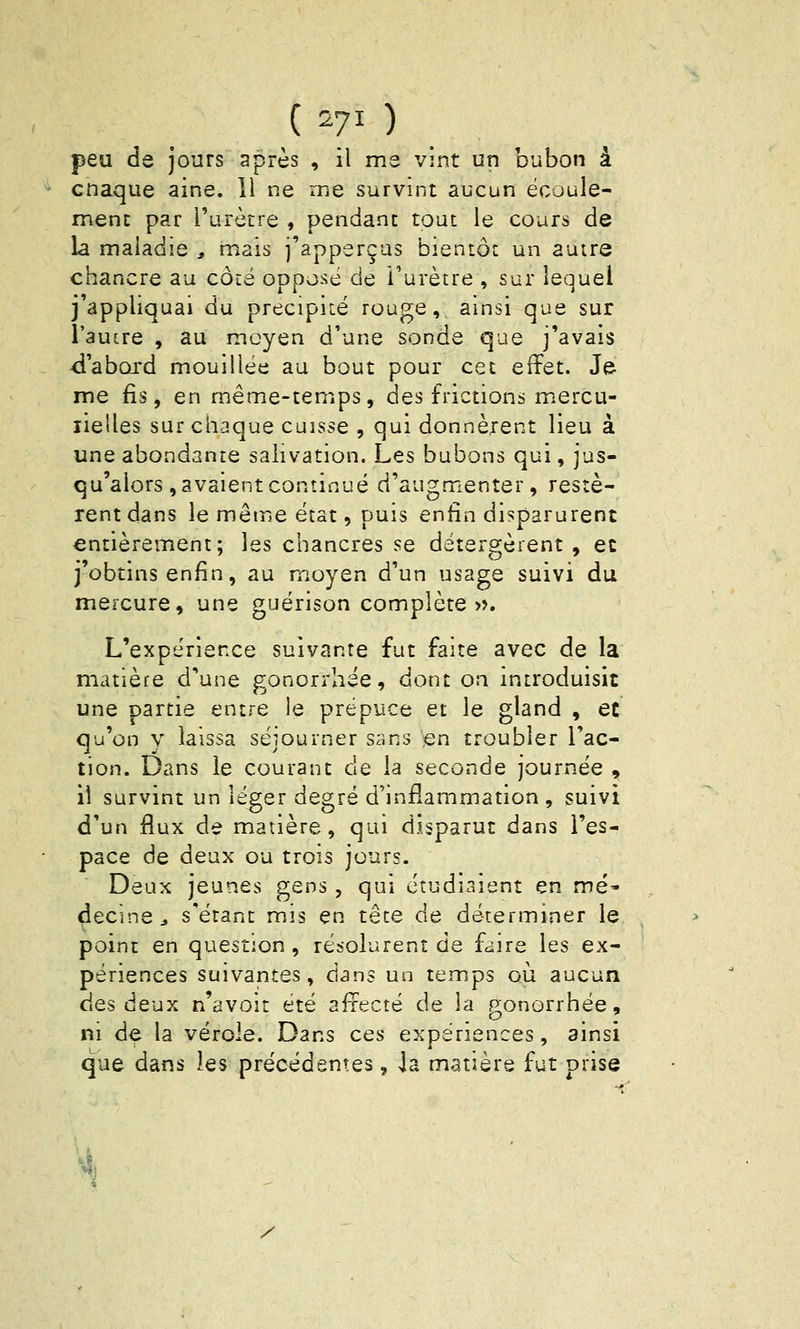 ( 270 peu de jours après , il ms vint un bubon à cnaque aine. 11 ne rne survint aucun ëcoule- menc par l'urètre , pendant tout le cours de la maladie , mais j'apperçus bientôt un autre chancre au côté oppo-sé de l'urètre , sur lequel j'appliquai du précipité rouge, ainsi que sur l'autre , au moyen d'une sonde que j'avais <i'abQrd mouillée au bout pour cet effet. Je me fis, en même-temps, des frictions mercu- lielles sur chaque cuisse , qui donnèrent lieu à une abondante salivation. Les bubons qui, jus- qu'alors , avaient continué d'augmenter, restè- rent dans le même état, puis enfin disparurent entièrement; les chancres se détergèrent , et j'obtins enfin, au moyen d'un usage suivi du mercure, une guérison complète ». L'expérience suivante fut faîte avec de la matière d'une gonorrhée, dont on introduisit une partie entre le prépuce et le gland , et qu'on y laissa séjourner sans îen troubler l'ac- tion. Dans le courant de la seconde journée , il survint un lé^er degré d'inflammation, suivi d'un flux de matière, qui disparut dans l'es- pace de deux ou trois jours. Deux jeunes gens , qui étudiaient en mé- decine j s'étant mis en tête de déterminer le point en question , résolurent de faire les ex- périences suivantes, dans un temps où aucun des deux n'avoit été afrecté de la gonorrhée, ni de la vérole. Dans ces expériences, ainsi que dans les précédentes, la matière fut prise /