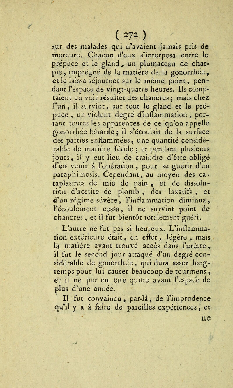 sur des malades qui n'avaient jamais pris de mercure. Chacun d'eux s'interposa entre le pre'puce et le gland j un plumaceau de char- pie, imprégné de la matière de la gonorrhëe, et le laissa séjourner sur le même point, pen- dant l'espace de vingt-quatre heures. Ils comp- taient en voir résulter des chancres ; mais chez l'un, il survint, sur tout le gland et le pré- puce , un violent degré d'inflammation , por- tant toutes les apparences de ce qu'on appelle gonorrhëe bâtarde ; il s'écoulait de la surface des parties enflammées, une quantité considé- rable de matière fétide ; et pendant plusieurs jours, il y eut lieu de craindre d'être obligé d'en venir à l'opération , pour se guérir d'un paraphimosis. Cependant, au moyen des ca- taplasmes de mie de pain , et de dissolu- tion d'acétite de plomb , des laxatifs , et d'un régime sévère, l'inflammation diminua, l'écoulement cessa, il ne survint point de chancres, et il fut bientôt totalem.ent guéri. L'autre ne fut pas si heureux. L'inflamma- tion extérieure était, en efl^et, légère ^ mais la matière ayant trouvé accès dans l'urètre » il fut le second jour attaqué d'un degré con- sidérable de gonorrhëe, qui dura assez long- temps pour lui causer beaucoup de tourmens, et il ne put en être quitte avant l'espace de plus d'une année. Il fut convaincu, par-lâ, de l'imprudence qu'il y a à faire de pareilles expériences, et ne