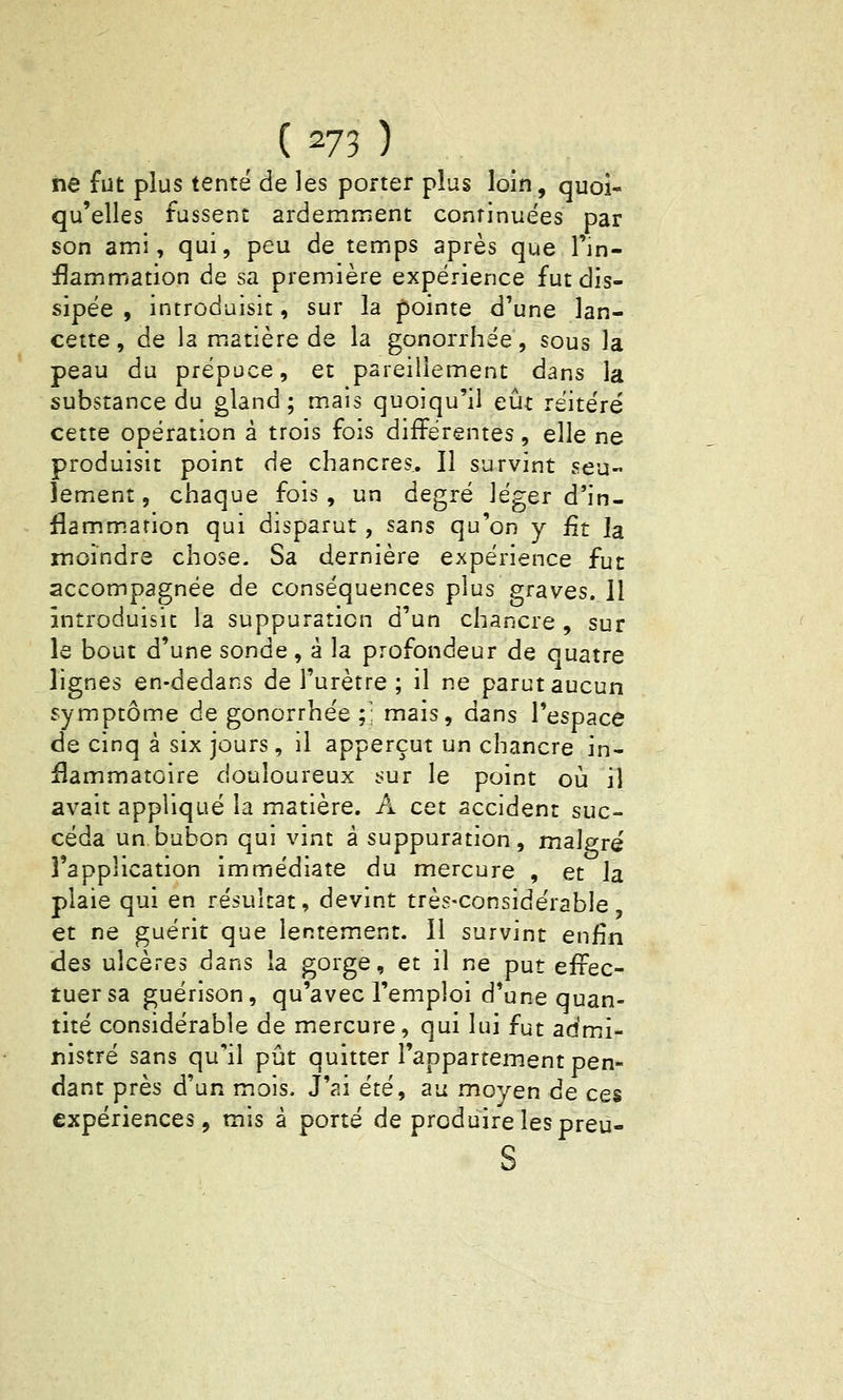 iie fut plus tenté de les porter plus loin, quoi- qu'elles fussent ardemment continuées par son ami, qui, peu de temps après que l'in- £ammation de sa première expérience fut dis- sipée , introduisit, sur la pointe d'une lan- cette , de la matière de la gonorrhée, sous la peau du prépuce, et pareillement dans la substance du gland; mais quoiqu'il eût réitéré cette opération à trois fois différentes, elle ne produisit point de chancres. Il survint seu- lement, chaque fois, un degré léger d'in- flammation qui disparut, sans qu'on y fit la moindre chose. Sa dernière expérience fut accompagnée de conséquences plus graves. Il introduisit la suppuration d'un chancre , sur le bout d'une sonde, à la profondeur de quatre lignes en-dedans de l'urètre ; il ne parut aucun symptôme de gonorrhée;; mais, dans l'espace de cinq à six jours , il apperçut un chancre in- flammatoire douloureux sur le point où il avait appliqué la matière. A cet accident suc- céda un bubon qui vint à suppuration, malgré l'application immédiate du mercure , et la plaie qui en résultat, devint très-considérable, et ne guérit que lentement. Il survint enfin des ulcères dans la gorge, et il ne put effec- tuer sa guérison, qu'avec l'emploi d'une quan- tité considérable de mercure, qui lui fut admi- nistré sans qu'il pût quitter l'appartement pen- dant près d'un mois. J'ai été, au moyen de ces expériences, mis à porté de produire les preù- s