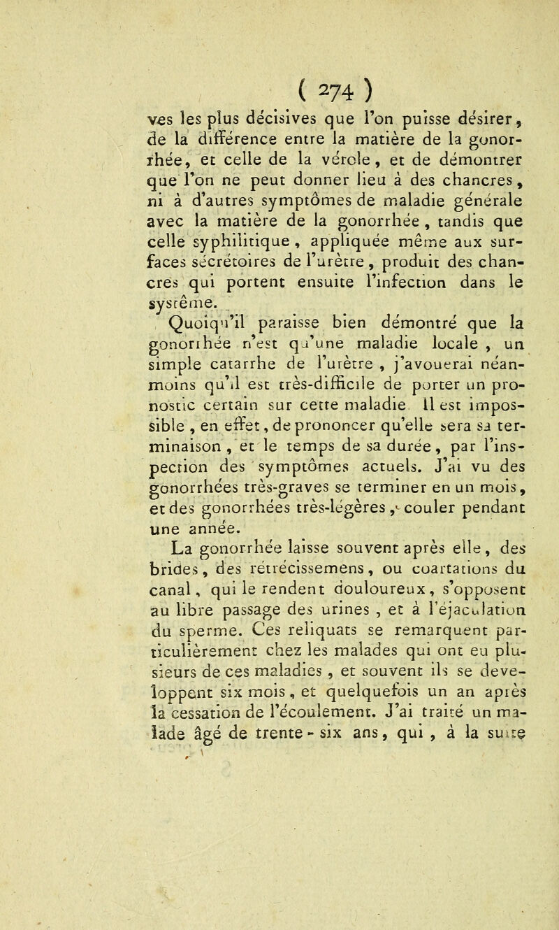 v^s les plus décisives que l'on puisse désirer, de la différence entre la matière de la gonor- ihée, et celle de la vérole, et de démontrer que Ton ne peut donner lieu à des chancres, ni à d'autres symptômes de maladie générale avec la matière de la gonorrhée , tandis que celle syphilitique , appliquée même aux sur- faces sécrétoires de l'urètre, produit des chan- cres qui portent ensuite l'infection dans le syscênie. Quoiqu'il paraisse bien démontré que la gonorihée n'est qu'une maladie locale , un simple catarrhe de l'uiètre , j'avouerai néan- moins qu'il est très-difficîle de porter un pro- nostic certain sur cette maladie II est impos- sible , en effet, de prononcer qu'elle sera sa ter- minaison , et le temps de sa durée, par l'ins- pection des symptômes actuels. J'ai vu des gonorrhées très-graves se terminer en un mois, et des gonorrhées très-légères ,^ couler pendant une année. La gonorrhée laisse souvent après elle, des brides, des rétrécissemens, ou coartations du canal, qui le rendent douloureux, s'opposent au libre passage des urines , et à réjaculatiun du sperme. Ces reliquats se remarquent par- ticulièrement chez les malades qui ont eu plu- sieurs de ces maladies, et souvent ils se déve- loppent six mois, et quelquefois un an apiès la cessation de l'écoulement. J'ai traité un ma- lade âgé de trente-six ans, qui , à la suite