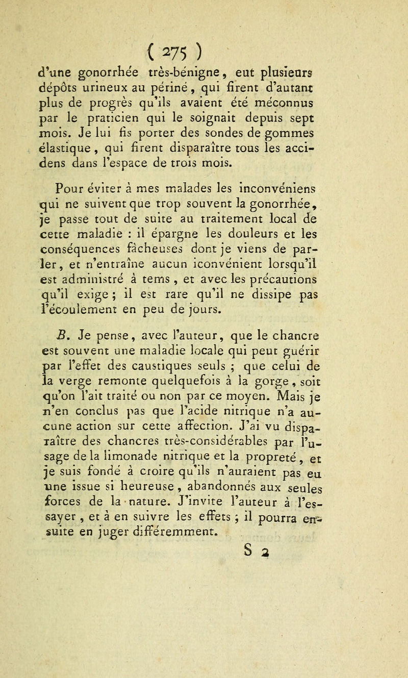 d'une gonorrhëe très-bénigne, eut plusieurs dépôts urineux au périné, qui firent d'autant plus de progrès qu'ils avaient été méconnus par le praticien qui le soignait depuis sept mois. Je lui lis porter des sondes de gommes élastique , qui firent disparaître tous les acci- dens dans l'espace de trois mois. Pour éviter à mes malades les inconvéniens qui ne suivent que trop souvent la gonorrhëe, je passe tout de suite au traitement local de cette maladie : il épargne les douleurs et les conséquences fâcheuses dont je viens de par- ler, et n'entraîne aucun iconvénient lorsqu'il est administré à tems, et avec les précautions qu'il exige ; il est rare qu'il ne dissipe pas l'écoulemenî en peu de jours. B, Je pense, avec l'auteur, que le chancre est souvent une maladie locale qui peut guérir par l'effet des caustiques seuls ; que celui de la verge remonte quelquefois à la gorge, soit qu'on l'ait traité ou non par ce moyen. Mais je n'en conclus pas que l'acide nitrique n'a au- cune action sur cette affection. J'ai vu dispa- raître des chancres très-considérables par l'u- sage de la limonade nitrique et la propreté , et je suis fondé à croire qu'ils n'auraient pas eu une issue si heureuse , abandonnés aux seules forces de la nature. J^invite l'auteur à l'es- sayer , et à en suivre les effets ; il pourra en- suite en juger différemment,