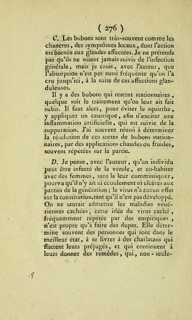 C-Les bubons sont très-souvent comme les chancres, des symptômes locaux, dont l'action est bornes aux glandes affectées. Je ne prétends pas'Cju'iis ne soient jamais suivis de l'infection générale, mais je crois, avec l'auteur, que l'absorption n'est pas aussi fréquente qu'on l'a cru jusqu'ici, à la suite de ces affections glan- duleuses. 11 y a des bubons qui restent stationnaires, quelque soit le traitement qu'on leur ait fait subir. Il faut alors, pour éviter le squirrhe, y appliquer un caustique, afin d'exciter une inflammation artificielle, qui est suivie de la suppuration. J'ai souvent réussi â déterminer la résolution de ces sortes de bubons station- naires, par des applications chaudes ou froides, souvent répétées sur la partie. £). Je pense, avec l'auteur, qu'un individu peut être infecté de la vérole, et co-habiter avec des femmes, sans la leur communiquer, pourvu qu'il n'y ait ni écoulement ni ulcères aux parties de la génération ; le virus n'a aucun effet sur la constitution,tant qu'il n'est pas développé. On ne saurait admettre les maladies véné- riennes cachées, cette idée du virus caché , fréquemment répétée par des empiriques , n'est propre qu'à faire des dupes. Elle déter- mine souvent des personnes qui sonr dans le meilleur état, à se livrer â des charlatans qui flattent leurs préjugés, et qui continuent à leurs donner des remèdes, qui, non - seule-
