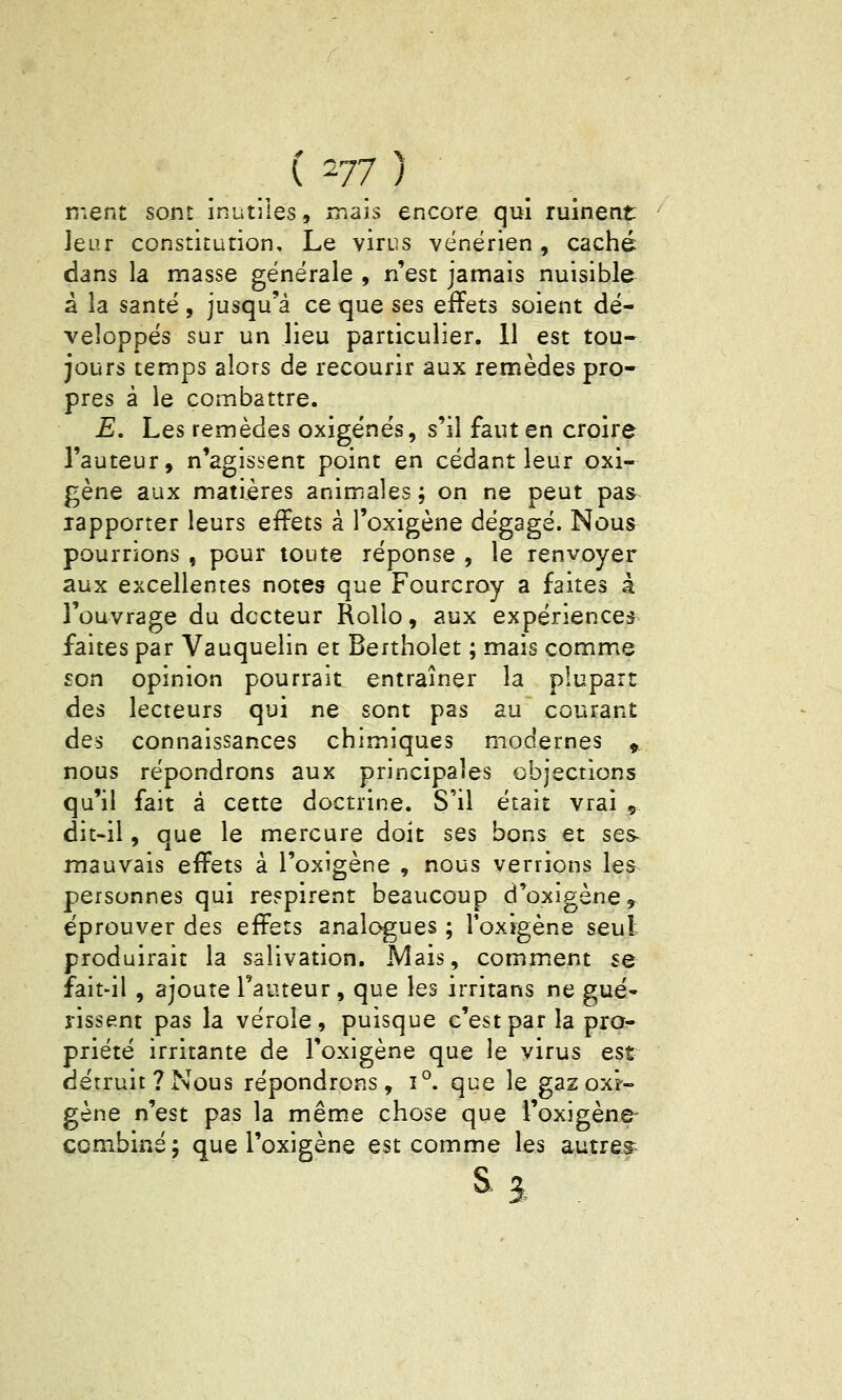 ment sont inutiles, mais encore qui ruinent Jeur constitution. Le virus vénérien, caché dans la masse générale , n'est jamais nuisible à la santé , jusqu'à ce que ses effets soient dé- veloppés sur un lieu particulier. 11 est tou- jours temps alors de recourir aux remèdes pro- pres à le combattre. E. Les remèdes oxigénés, s'il faut en croire l'auteur, n'agissent point en cédant leur oxi- gène aux matières animales ; on ne peut pas^ rapporter leurs effets à l'oxigène dégagé. Nous pourrions , pour toute réponse , le renvoyer aux excellentes notes que Fourcroy a faites à l'ouvrage du docteur Rolio, aux expériences faites par Vauquelin et Bertholet ; mais comme son opinion pourrait entraîner la plupart des lecteurs qui ne sont pas au courant des connaissances chimiques modernes ,. nous répondrons aux principales objections qu'il fait à cette doctrine. S'il était vrai , dit-il, que le mercure doit ses bons et ses- mauvais effets à l'oxigène , nous verrions les personnes qui respirent beaucoup d'oxigène, éprouver des effets analogues ; Toxigène seul produirait la salivation. Mais, comment se fait-il , ajoute l'auteur, que les irritans ne gué* rissent pas la vérole, puisque c'est par la pra^ priété irritante de l'oxigène que le virus est détruit? Nous répondrons, î°. que le gaz oxy- gène n'est pas la même chose que l'oxigène- combiné; que l'oxigène est comme les autres